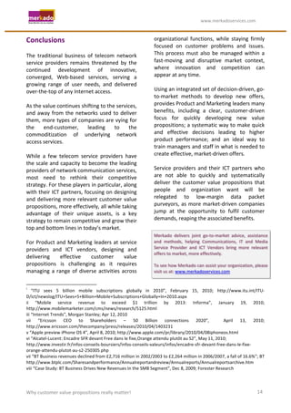                                                                                                                                                                   	
                                      	
  www.merkadoservices.com	
  


Conclusions	
                                                                                                                                                                                                                      organizational	
   functions,	
   while	
   staying	
   firmly	
  
	
                                                                                                                                                                                                                                 focused	
   on	
   customer	
   problems	
   and	
   issues.	
  
The	
   traditional	
   business	
   of	
   telecom	
   network	
                                                                                                                                                                  This	
   process	
   must	
   also	
   be	
   managed	
   within	
   a	
  
service	
   providers	
   remains	
   threatened	
   by	
   the	
                                                                                                                                                                  fast-­‐moving	
   and	
   disruptive	
   market	
   context,	
  
continued	
   development	
   of	
   innovative,	
                                                                                                                                                                                 where	
   innovation	
   and	
   competition	
   can	
  
converged,	
   Web-­‐based	
   services,	
   serving	
   a	
                                                                                                                                                                       appear	
  at	
  any	
  time.	
  
growing	
   range	
   of	
   user	
   needs,	
   and	
   delivered	
                                                                                                                                                               	
  
over-­‐the-­‐top	
  of	
  any	
  Internet	
  access.	
                                                                                                                                                                             Using	
  an	
  integrated	
  set	
  of	
  decision-­‐driven,	
  go-­‐
	
                                                                                                                                                                                                                                 to-­‐market	
   methods	
   to	
   develop	
   new	
   offers,	
  
As	
  the	
  value	
  continues	
  shifting	
  to	
  the	
  services,	
                                                                                                                                                            provides	
  Product	
  and	
  Marketing	
  leaders	
  many	
  
and	
   away	
   from	
   the	
   networks	
   used	
   to	
   deliver	
                                                                                                                                                           benefits,	
   including	
   a	
   clear,	
   customer-­‐driven	
  
them,	
  more	
  types	
  of	
  companies	
  are	
  vying	
  for	
                                                                                                                                                                 focus	
   for	
   quickly	
   developing	
   new	
   value	
  
the	
   end-­‐customer,	
   leading	
   to	
   the	
                                                                                                                                                                               propositions;	
  a	
  systematic	
  way	
  to	
  make	
  quick	
  
commoditization	
   of	
   underlying	
   network	
                                                                                                                                                                                and	
   effective	
   decisions	
   leading	
   to	
   higher	
  
access	
  services.	
                                                                                                                                                                                                              product	
   performance;	
   and	
   an	
   ideal	
   way	
   to	
  
	
                                                                                                                                                                                                                                 train	
  managers	
  and	
  staff	
  in	
  what	
  is	
  needed	
  to	
  
While	
   a	
   few	
   telecom	
   service	
   providers	
   have	
                                                                                                                                                               create	
  effective,	
  market-­‐driven	
  offers.	
  
the	
  scale	
  and	
  capacity	
  to	
  become	
  the	
  leading	
                                                                                                                                                                	
  
providers	
  of	
  network	
  communication	
  services,	
                                                                                                                                                                         Service	
   providers	
   and	
   their	
   ICT	
   partners	
   who	
  
most	
   need	
   to	
   rethink	
   their	
   competitive	
                                                                                                                                                                       are	
   not	
   able	
   to	
   quickly	
   and	
   systematically	
  
strategy.	
   For	
   these	
   players	
   in	
   particular,	
   along	
                                                                                                                                                         deliver	
   the	
   customer	
   value	
   propositions	
   that	
  
with	
  their	
  ICT	
  partners,	
  focusing	
  on	
  designing	
                                                                                                                                                                 people	
   and	
   organization	
   want	
   will	
   be	
  
and	
   delivering	
   more	
   relevant	
   customer	
   value	
                                                                                                                                                                  relegated	
   to	
   low-­‐margin	
   data	
   packet	
  
propositions,	
  more	
  effectively,	
  all	
  while	
  taking	
                                                                                                                                                                  purveyors,	
  as	
  more	
  market-­‐driven	
  companies	
  
advantage	
   of	
   their	
   unique	
   assets,	
   is	
   a	
   key	
                                                                                                                                                           jump	
   at	
   the	
   opportunity	
   to	
   fulfil	
   customer	
  
strategy	
  to	
  remain	
  competitive	
  and	
  grow	
  their	
                                                                                                                                                                  demands,	
  reaping	
  the	
  associated	
  benefits.	
  
                                                                                                                                                                                                                                   	
  
top	
  and	
  bottom	
  lines	
  in	
  today’s	
  market.	
  
	
                                                                                                                                                                                                                                 Merkado	
   delivers	
   joint	
   go-­‐to-­‐market	
   advice,	
   assistance	
  
For	
  Product	
  and	
  Marketing	
  leaders	
  at	
  service	
                                                                                                                                                                   and	
   methods,	
   helping	
   Communications,	
   IT	
   and	
   Media	
  
providers	
   and	
   ICT	
   vendors,	
   designing	
   and	
                                                                                                                                                                     Service	
   Provider	
   and	
   ICT	
   Vendors	
   bring	
   more	
   relevant	
  
                                                                                                                                                                                                                                   offers	
  to	
  market,	
  more	
  effectively.	
  
delivering	
            effective	
       customer	
               value	
                                                                                                                                                         	
  
propositions	
   is	
   challenging	
   as	
   it	
   requires	
                                                                                                                                                                   To	
  see	
  how	
  Merkado	
  can	
  assist	
  your	
  organization,	
  please	
  
managing	
   a	
   range	
   of	
   diverse	
   activities	
   across	
                                                                                                                                                            visit	
  us	
  at:	
  www.merkadoservices.com	
  	
  
	
                                                                                                                                                                                                                                 	
  
	
  	
  	
  	
  	
  	
  	
  	
  	
  	
  	
  	
  	
  	
  	
  	
  	
  	
  	
  	
  	
  	
  	
  	
  	
  	
  	
  	
  	
  	
   	
  	
  	
  	
  	
  	
  	
  	
  	
  	
  	
  	
  	
  	
  	
  	
  	
  	
  	
  	
  	
  	
  	
  	
  
i
 	
   “ITU	
   sees	
   5	
   billion	
   mobile	
   subscriptions	
   globally	
   in	
   2010”,	
   February	
   15,	
   2010;	
   http://www.itu.int/ITU-­‐
D/ict/newslog/ITU+Sees+5+Billion+Mobile+Subscriptions+Globally+In+2010.aspx	
  
ii	
   “Mobile	
   service	
   revenue	
   to	
   exceed	
   $1	
   trillion	
   by	
   2013:	
   Informa”,	
   January	
   19,	
   2010;	
  
http://www.mobilemarketer.com/cms/news/research/5125.html	
  
iii	
  “Internet	
  Trends”,	
  Morgan	
  Stanley;	
  Apr	
  12,	
  2010	
  
vii	
   “Ericsson	
   CEO	
   to	
   Shareholders	
   –	
   50	
   Billion	
   connections	
   2020”,	
   	
   April	
   13,	
   2010;	
  
http://www.ericsson.com/thecompany/press/releases/2010/04/1403231	
  
v	
  “Apple	
  preview	
  iPhone	
  OS	
  4”,	
  April	
  8,	
  2010;	
  http://www.apple.com/pr/library/2010/04/08iphoneos.html	
  
vi	
  “Alcatel-­‐Lucent:	
  Encadre	
  SFR	
  devant	
  Free	
  dans	
  le	
  fixe,Orange	
  attendu	
  plutôt	
  au	
  S2”,	
  May	
  11,	
  2010;	
  	
  
http://www.investir.fr/infos-­‐conseils-­‐boursiers/infos-­‐conseils-­‐valeurs/infos/encadre-­‐sfr-­‐devant-­‐free-­‐dans-­‐le-­‐fixe-­‐
orange-­‐attendu-­‐plutot-­‐au-­‐s2-­‐250305.php	
  
vii	
  “BT	
  Business	
  revenues	
  declined	
  from	
  £2,716	
  million	
  in	
  2002/2003	
  to	
  £2,264	
  million	
  in	
  2006/2007,	
  a	
  fall	
  of	
  16.6%”;	
  BT	
  
http://www.btplc.com/Sharesandperformance/Annualreportandreview/Annualreports/Annualreportsarchive.htm	
  
viii	
  “Case	
  Study:	
  BT	
  Business	
  Drives	
  New	
  Revenues	
  In	
  the	
  SMB	
  Segment”,	
  Dec	
  8,	
  2009;	
  Forester	
  Research	
  




Why	
  customer	
  value	
  propositions	
  really	
  matter!	
                                                                                                                                                                                                                                               14	
  
 