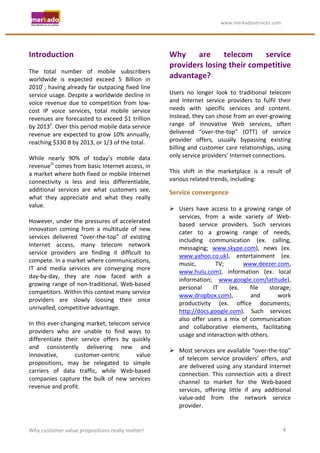                                                                  	
                                     	
  www.merkadoservices.com	
  




Introduction	
                                                                         Why	
   are	
   telecom	
   service	
  
	
                                                                                     providers	
   losing	
   their	
   competitive	
  
The	
   total	
   number	
   of	
   mobile	
   subscribers	
  
worldwide	
   is	
   expected	
   exceed	
   5	
   Billion	
   in	
                    advantage?	
  
2010i	
   ;	
  having	
  already	
  far	
  outpacing	
  fixed	
  line	
                	
  
service	
  usage.	
  Despite	
  a	
  worldwide	
  decline	
  in	
                      Users	
   no	
   longer	
   look	
   to	
   traditional	
   telecom	
  
voice	
   revenue	
   due	
   to	
   competition	
   from	
   low-­‐                   and	
   Internet	
   service	
   providers	
   to	
   fulfil	
   their	
  
cost	
   IP	
   voice	
   services,	
   total	
   mobile	
   service	
                 needs	
   with	
   specific	
   services	
   and	
   content.	
  
revenues	
   are	
   forecasted	
   to	
   exceed	
   $1	
   trillion	
                Instead,	
   they	
   can	
   chose	
   from	
   an	
   ever-­‐growing	
  
by	
  2013ii.	
  Over	
  this	
  period	
  mobile	
  data	
  service	
                 range	
   of	
   innovative	
   Web	
   services,	
   often	
  
revenue	
   are	
   expected	
   to	
   grow	
   10%	
   annually,	
                   delivered	
   “over-­‐the-­‐top”	
   (OTT)	
   of	
   service	
  
reaching	
  $330	
  B	
  by	
  2013,	
  or	
  1/3	
  of	
  the	
  total.	
             provider	
   offers,	
   usually	
   bypassing	
   existing	
  
	
                                                                                     billing	
   and	
   customer	
   care	
   relationships,	
   using	
  
While	
   nearly	
   90%	
   of	
   today’s	
   mobile	
   data	
                      only	
  service	
  providers’	
  Internet	
  connections.	
  	
  
revenueiii	
  comes	
  from	
  basic	
  Internet	
  access,	
  in	
                    	
  
a	
  market	
  where	
  both	
  fixed	
  or	
  mobile	
  Internet	
                    This	
   shift	
   in	
   the	
   marketplace	
   is	
   a	
   result	
   of	
  
connectivity	
   is	
   less	
   and	
   less	
   differentiable,	
                    various	
  related	
  trends,	
  including:	
  	
  
additional	
   services	
   are	
   what	
   customers	
   see,	
                      Service	
  convergence	
  
what	
   they	
   appreciate	
   and	
   what	
   they	
   really	
  
                                                                                       	
  
value.	
  
                                                                                        Users	
   have	
   access	
   to	
   a	
   growing	
   range	
   of	
  
	
  
                                                                                            services,	
   from	
   a	
   wide	
   variety	
   of	
   Web-­‐
However,	
   under	
   the	
   pressures	
   of	
   accelerated	
  
                                                                                            based	
   service	
   providers.	
   Such	
   services	
  
innovation	
   coming	
   from	
   a	
   multitude	
   of	
   new	
  
                                                                                            cater	
   to	
   a	
   growing	
   range	
   of	
   needs,	
  
services	
   delivered	
   “over-­‐the-­‐top”	
   of	
   existing	
  
                                                                                            including	
   communication	
   (ex.	
   calling,	
  
Internet	
   access,	
   many	
   telecom	
   network	
  
                                                                                            messaging;	
   www.skype.com),	
   news	
   (ex.	
  
service	
   providers	
   are	
   finding	
   it	
   difficult	
   to	
  
                                                                                            www.yahoo.co.uk),	
   entertainment	
   (ex.	
  
compete.	
  In	
  a	
  market	
  where	
  communications,	
  
                                                                                            music,	
               TV;	
               www.deezer.com,	
  
IT	
   and	
   media	
   services	
   are	
   converging	
   more	
  
                                                                                            www.hulu.com),	
   information	
   (ex.	
   local	
  
day-­‐by-­‐day,	
   they	
   are	
   now	
   faced	
   with	
   a	
  
                                                                                            information;	
   www.google.com/latitude),	
  
growing	
   range	
   of	
   non-­‐traditional,	
   Web-­‐based	
  
                                                                                            personal	
            IT	
        (ex.	
          file	
   storage;	
  
competitors.	
  Within	
  this	
  context	
  many	
  service	
  
                                                                                            www.dropbox.com),	
                               and	
       work	
  
providers	
   are	
   slowly	
   loosing	
   their	
   once	
  
                                                                                            productivity	
   (ex.	
   office	
   documents;	
  
unrivalled,	
  competitive	
  advantage.	
  
                                                                                            http://docs.google.com).	
   Such	
   services	
  
	
  
                                                                                            also	
   offer	
   users	
   a	
   mix	
   of	
   communication	
  
In	
  this	
  ever-­‐changing	
  market,	
  telecom	
  service	
  
                                                                                            and	
   collaborative	
   elements,	
   facilitating	
  
providers	
   who	
   are	
   unable	
   to	
   find	
   ways	
   to	
  
                                                                                            usage	
  and	
  interaction	
  with	
  others.	
  
differentiate	
   their	
   service	
   offers	
   by	
   quickly	
  
                                                                                       	
  
and	
   consistently	
   delivering	
   new	
   and	
  
                                                                                        Most	
   services	
   are	
   available	
   “over-­‐the-­‐top”	
  
innovative,	
               customer-­‐centric	
                    value	
  
                                                                                            of	
   telecom	
   service	
   providers’	
   offers,	
   and	
  
propositions,	
   may	
   be	
   relegated	
   to	
   simple	
  
                                                                                            are	
   delivered	
   using	
   any	
   standard	
   Internet	
  
carriers	
   of	
   data	
   traffic,	
   while	
   Web-­‐based	
  
                                                                                            connection.	
   This	
   connection	
   acts	
   a	
   direct	
  
companies	
   capture	
   the	
   bulk	
   of	
   new	
   services	
  
                                                                                            channel	
   to	
   market	
   for	
   the	
   Web-­‐based	
  
revenue	
  and	
  profit.	
  
                                                                                            services,	
   offering	
   little	
   if	
   any	
   additional	
  
                                                                                            value-­‐add	
   from	
   the	
   network	
   service	
  
                                                                                            provider.	
  


Why	
  customer	
  value	
  propositions	
  really	
  matter!	
                                                                                                 4	
  
 