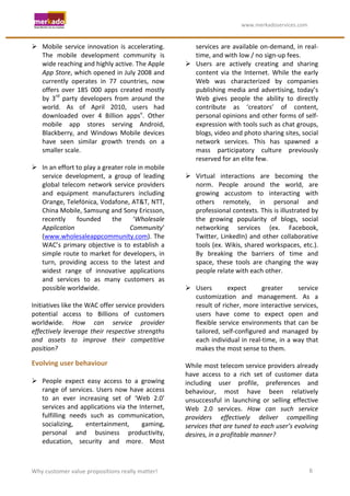                                                                   	
                                    	
  www.merkadoservices.com	
  


 Mobile	
   service	
   innovation	
   is	
   accelerating.	
                               services	
  are	
  available	
  on-­‐demand,	
  in	
  real-­‐
     The	
   mobile	
   development	
   community	
   is	
                                   time,	
  and	
  with	
  low	
  /	
  no	
  sign-­‐up	
  fees.	
  
     wide	
  reaching	
  and	
  highly	
  active.	
  The	
  Apple	
                      Users	
   are	
   actively	
   creating	
   and	
   sharing	
  
     App	
  Store,	
  which	
  opened	
  in	
  July	
  2008	
  and	
                         content	
   via	
   the	
   Internet.	
   While	
   the	
   early	
  
     currently	
   operates	
   in	
   77	
   countries,	
   now	
                           Web	
   was	
   characterized	
   by	
   companies	
  
     offers	
   over	
   185	
   000	
   apps	
   created	
   mostly	
                       publishing	
   media	
   and	
   advertising,	
   today’s	
  
     by	
   3rd	
   party	
   developers	
   from	
   around	
   the	
                       Web	
   gives	
   people	
   the	
   ability	
   to	
   directly	
  
     world.	
   As	
   of	
   April	
   2010,	
   users	
   had	
                            contribute	
   as	
   ‘creators’	
   of	
   content,	
  
     downloaded	
   over	
   4	
   Billion	
   appsv.	
   Other	
                            personal	
  opinions	
  and	
  other	
  forms	
  of	
  self-­‐
     mobile	
   app	
   stores	
   serving	
   Android,	
                                    expression	
   with	
   tools	
   such	
   as	
   chat	
   groups,	
  
     Blackberry,	
   and	
   Windows	
   Mobile	
   devices	
                                blogs,	
  video	
  and	
  photo	
  sharing	
  sites,	
  social	
  
     have	
   seen	
   similar	
   growth	
   trends	
   on	
   a	
                          network	
   services.	
   This	
   has	
   spawned	
   a	
  
     smaller	
  scale.	
                                                                     mass	
   participatory	
   culture	
   previously	
  
	
                                                                                           reserved	
  for	
  an	
  elite	
  few.	
  
 In	
  an	
  effort	
  to	
  play	
  a	
  greater	
  role	
  in	
  mobile	
            	
  
     service	
   development,	
   a	
   group	
   of	
   leading	
                       Virtual	
   interactions	
   are	
   becoming	
   the	
  
     global	
   telecom	
   network	
   service	
   providers	
                              norm.	
   People	
   around	
   the	
   world,	
   are	
  
     and	
   equipment	
   manufacturers	
   including	
                                     growing	
   accustom	
   to	
   interacting	
   with	
  
     Orange,	
  Telefónica,	
  Vodafone,	
  AT&T,	
  NTT,	
                                  others	
   remotely,	
   in	
   personal	
   and	
  
     China	
  Mobile,	
  Samsung	
  and	
  Sony	
  Ericsson,	
                               professional	
  contexts.	
  This	
  is	
  illustrated	
  by	
  
     recently	
   founded	
   the	
   ‘Wholesale	
                                           the	
   growing	
   popularity	
   of	
   blogs,	
   social	
  
     Application	
                                      Community’	
                         networking	
   services	
   (ex.	
   Facebook,	
  
     (www.wholesaleappcommunity.com).	
  The	
                                               Twitter,	
   LinkedIn)	
   and	
   other	
   collaborative	
  
     WAC’s	
   primary	
   objective	
   is	
   to	
   establish	
   a	
                     tools	
  (ex.	
  Wikis,	
  shared	
  workspaces,	
  etc.).	
  
     simple	
   route	
   to	
   market	
   for	
   developers,	
   in	
                     By	
   breaking	
   the	
   barriers	
   of	
   time	
   and	
  
     turn,	
   providing	
   access	
   to	
   the	
   latest	
   and	
                      space,	
   these	
   tools	
   are	
   changing	
   the	
   way	
  
     widest	
   range	
   of	
   innovative	
   applications	
                               people	
  relate	
  with	
  each	
  other.	
  
     and	
   services	
   to	
   as	
   many	
   customers	
   as	
                     	
  
     possible	
  worldwide.	
  	
  	
                                                    Users	
                expect	
            greater	
          service	
  
	
                                                                                           customization	
   and	
   management.	
   As	
   a	
  
Initiatives	
  like	
  the	
  WAC	
  offer	
  service	
  providers	
                         result	
  of	
  richer,	
  more	
  interactive	
  services,	
  
potential	
   access	
   to	
   Billions	
   of	
   customers	
                              users	
   have	
   come	
   to	
   expect	
   open	
   and	
  
worldwide.	
   How	
   can	
   service	
   provider	
                                        flexible	
   service	
   environments	
   that	
   can	
   be	
  
effectively	
   leverage	
   their	
   respective	
   strengths	
                            tailored,	
   self-­‐configured	
   and	
   managed	
   by	
  
and	
   assets	
   to	
   improve	
   their	
   competitive	
                                each	
  individual	
  in	
  real-­‐time,	
  in	
  a	
  way	
  that	
  
position?	
  	
  	
                                                                          makes	
  the	
  most	
  sense	
  to	
  them.	
  
                                                                                        	
  
Evolving	
  user	
  behaviour	
                                                         While	
  most	
  telecom	
  service	
  providers	
  already	
  
	
                                                                                      have	
   access	
   to	
   a	
   rich	
   set	
   of	
   customer	
   data	
  
 People	
   expect	
   easy	
   access	
   to	
   a	
   growing	
                      including	
   user	
   profile,	
   preferences	
   and	
  
     range	
   of	
   services.	
   Users	
   now	
   have	
   access	
                 behaviour,	
   most	
   have	
   been	
   relatively	
  
     to	
   an	
   ever	
   increasing	
   set	
   of	
   ‘Web	
   2.0’	
               unsuccessful	
   in	
   launching	
   or	
   selling	
   effective	
  
     services	
  and	
  applications	
  via	
  the	
  Internet,	
                       Web	
   2.0	
   services.	
   How	
   can	
   such	
   service	
  
     fulfilling	
   needs	
   such	
   as	
   communication,	
                          providers	
   effectively	
   deliver	
   compelling	
  
     socializing,	
           entertainment,	
              gaming,	
                   services	
  that	
  are	
  tuned	
  to	
  each	
  user’s	
  evolving	
  
     personal	
   and	
   business	
   productivity,	
                                  desires,	
  in	
  a	
  profitable	
  manner?	
  
     education,	
   security	
   and	
   more.	
   Most	
  



Why	
  customer	
  value	
  propositions	
  really	
  matter!	
                                                                                                6	
  
 
