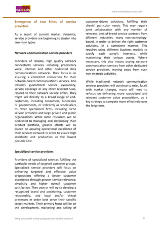                                                                   	
                                    	
  www.merkadoservices.com	
  


Emergence	
   of	
   two	
   kinds	
   of	
   service	
                                 customer-­‐driven	
   solutions,	
   fulfilling	
   their	
  
providers	
                                                                             clients’	
   particular	
   needs.	
   This	
   may	
   require	
  
	
                                                                                      joint	
   collaboration	
   with	
   any	
   number	
   of	
  
As	
   a	
   result	
   of	
   current	
   market	
   dynamics,	
                       relevant,	
   best-­‐of-­‐breed	
   service	
   partners	
   from	
  
service	
   providers	
   are	
   beginning	
   to	
   cluster	
   into	
               different	
   industries,	
   many	
   non-­‐technology-­‐
two	
  main	
  types:	
                                                                 based,	
   in	
   order	
   to	
   deliver	
   the	
   right	
   customer	
  
	
                                                                                      solutions,	
   in	
   a	
   consistent	
   manner.	
   This	
  
                                                                                        requires	
   using	
   different	
   business	
   models	
   to	
  
Network	
  communication	
  service	
  providers	
                                      satisfy	
   each	
   party’s	
   interests,	
   while	
  
	
                                                                                      maximising	
   their	
   unique	
   assets.	
   Where	
  
Providers	
   of	
   reliable,	
   high	
   quality	
   network	
                       necessary,	
   this	
   also	
   means	
   buying	
   network	
  
connectivity	
   services	
   including	
   proprietary	
                               communication	
  services	
  from	
  other	
  dedicated	
  
voice,	
   Internet	
   and	
   other	
   dedicated	
   data	
                          service	
   providers,	
   moving	
   away	
   from	
   such	
  
communications	
   networks.	
   Their	
   focus	
   is	
   on	
                        non-­‐strategic	
  activities.	
  
assuring	
   a	
   consistent	
   connection	
   for	
   their	
                        	
  
network-­‐based	
  communications	
  services.	
  This	
                                While	
   traditional	
   network	
   communication	
  
includes	
   guaranteed	
   service	
   availability,	
                                 services	
  providers	
  will	
  continue	
  to	
  exist,	
  faced	
  
service	
   coverage	
   or	
   any	
   other	
   relevant	
   SLAs,	
                  with	
   market	
   changes,	
   many	
   will	
   need	
   to	
  
related	
   to	
   their	
   network	
   service	
   offers.	
   They	
                 refocus	
   on	
   delivering	
   more	
   specialized	
   and	
  
might	
   sell	
   directly	
   to	
   a	
   broad	
   range	
   of	
   end-­‐          relevant	
   customer	
   value	
   propositions,	
   as	
   a	
  
customers,	
   including	
   consumers,	
   businesses	
                                key	
  strategy	
  to	
  compete	
  more	
  effectively	
  over	
  
or	
   governments,	
   or	
   indirectly	
   as	
   wholesalers	
                      the	
  long	
  term.	
  	
  
to	
   other	
   specialized	
   firms	
   including	
   niche	
  
service	
  providers	
  and	
  large	
  private	
  and	
  public	
  
organizations.	
   While	
   some	
   resources	
   will	
   be	
  
dedicated	
   to	
   managing	
   and	
   developing	
   their	
  
product	
   portfolio,	
   greater	
   efforts	
   will	
   be	
  
placed	
   on	
   assuring	
   operational	
   excellence	
   of	
  
their	
  services	
  network	
  in	
  order	
  to	
  assure	
  high	
  
scalability	
   and	
   production	
   at	
   the	
   lowest	
  
possible	
  cost.	
  
	
  

Specialized	
  service	
  providers	
  
	
  
Providers	
   of	
   specialized	
   services	
   fulfilling	
   the	
  
particular	
  needs	
  of	
  targeted	
  customer	
  groups.	
  
Specialized	
   service	
   providers	
   will	
   focus	
   on	
  
delivering	
   targeted	
   and	
   effective	
   value	
  
propositions	
   offering	
   a	
   better	
   customer	
  
experience	
  through	
  greater	
  service	
  relevance,	
  
simplicity	
   and	
   higher	
   overall	
   customer	
  
satisfaction.	
  They	
  own	
  or	
  will	
  try	
  to	
  develop	
  a	
  
recognized	
   brand	
   and	
   positioning,	
   customer	
  
relationship,	
   and	
   local	
   and/or	
   virtual	
  
presences	
   in	
   order	
   best	
   serve	
   their	
   specific	
  
target	
   markets.	
   Their	
   primary	
   focus	
   will	
   be	
   on	
  
the	
   development,	
   marketing	
   and	
   selling	
   of	
  


Why	
  customer	
  value	
  propositions	
  really	
  matter!	
                                                                                                8	
  
 