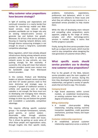                                                                    	
                                     	
  www.merkadoservices.com	
  


Why	
  customer	
  value	
  propositions	
                                               problems,	
                motivations,	
              expectations,	
  
                                                                                         preferences	
   and	
   behaviour,	
   which	
   in	
   turn	
  
have	
  become	
  strategic?	
                                                           conditions	
   the	
   solutions	
   to	
   these	
   issues	
   and	
  
	
                                                                                       what	
   they	
   are	
   willing	
   to	
   pay	
   someone	
   (i.e.	
   a	
  
In	
   light	
   of	
   evolving	
   user	
   expectations	
   and	
                     specialized	
   service	
   provider)	
   to	
   help	
   resolve	
  
continued	
   innovation	
   in	
   a	
   nearly	
   border-­‐free	
                     them.	
  
market	
   for	
   over-­‐the-­‐top	
   mobile	
   and	
   Web-­‐                        	
  
based	
   services,	
   most	
   telecom	
   service	
                                   While	
   the	
   idea	
   of	
   developing	
   more	
   relevant	
  
providers	
   worldwide	
   can	
   no	
   longer	
   rely	
   only	
                    and	
   compelling	
   value	
   propositions	
   seems	
  
on	
   existing	
   network-­‐centric	
   services	
   to	
                              apparent,	
   judging	
   by	
   the	
   range	
   of	
   similar,	
  
generate	
   top	
   and	
   bottom	
   line	
   growth.	
                               complex	
   and	
   often	
   technology-­‐centric	
  
Moreover,	
  for	
  all	
  but	
  a	
  few	
  service	
  providers,	
                    services	
   in	
   markets	
   today,	
   it	
   seems	
   that	
  
focusing	
   on	
   lowering	
   network	
   delivery	
   costs	
                        further	
  progress	
  is	
  possible.	
  
through	
   diverse	
   outsourcing	
   strategies	
   is	
   not	
                      	
  
enough	
   to	
   ensure	
   a	
   long-­‐term,	
   sustainable	
                        Finally,	
  during	
  this	
  time	
  service	
  providers	
  have	
  
competitive	
  advantage.	
  	
                                                          built-­‐up	
  a	
  unique	
  set	
  of	
  assets,	
  which	
  must	
  be	
  
	
                                                                                       used	
   to	
   stay	
   competitive	
   when	
   designing	
   the	
  
Many	
  regulators,	
  which	
  have	
  already	
  allowed	
                             next	
  generation	
  of	
  customer-­‐driven	
  offers.	
  
infrastructure	
  sharing	
  among	
  network	
  service	
                               	
  
providers	
   while	
   forcing	
   them	
   to	
   wholesale	
                          	
  
network	
   access	
   to	
   new	
   entrants,	
   are	
   now	
  
pushing	
   strongly	
   for	
   Net	
   neutrality.	
   If	
  
                                                                                         What	
   specific	
   assets	
   should	
  
successful,	
   this	
   ruling	
   will	
   mean	
   that	
   telecom	
                 service	
   providers	
   use	
   to	
   develop	
  
network	
   providers	
   cannot	
   even	
   receive	
   rent	
                         new	
  customer	
  value	
  propositions?	
  
for	
   bandwidth	
   usage	
   from	
   Web-­‐based	
                                   	
  
content	
  providers.	
                                                                  Prior	
   to	
   the	
   growth	
   of	
   the	
   Web,	
   telecom	
  
	
                                                                                       service	
   providers	
   were	
   the	
   main	
   suppliers	
   of	
  
In	
   this	
   context,	
   Product	
   and	
   Marketing	
                             communication	
   and	
   IT	
   services.	
   During	
   this	
  
leaders	
   at	
   telecom	
   network	
   service	
   providers	
                       time	
   they	
   developed	
   long-­‐standing	
   customer	
  
and	
   their	
   ICT	
   vendor	
   partners	
   need	
   to	
   find	
                 relationships,	
   and	
   gained	
   a	
   variety	
   of	
   specific	
  
more	
   distinctive	
   and	
   strategic	
   ways	
   to	
                             assets	
  that	
  are	
  hard	
  to	
  copy.	
  This	
  includes:	
  
compete.	
   If	
   growth	
   of	
   traditional	
   services	
   is	
  
unlikely	
   and	
   squeezing	
   costs	
   or	
   claiming	
                           Company	
  brand	
  
subsidies	
   is	
   not	
   enough,	
   the	
   focus	
   must	
   turn	
                High	
   brand	
   awareness	
   within	
   current	
  
to	
   developing	
   and	
   managing	
   more	
   relevant,	
                            markets,	
   an	
   established	
   brand-­‐promise,	
  
customer-­‐centric	
   service	
   offers	
   as	
   a	
   key	
                           an	
   existing	
   customer	
   base	
   and	
   a	
   varying	
  
strategy	
  to	
  drive	
  top	
  and	
  bottom-­‐line	
  growth	
                         degree	
  of	
  market	
  power.	
  
and	
   re-­‐establish	
   a	
   sustainable,	
   competitive	
  
advantage.	
                                                                             Billing	
  relationship	
  
	
                                                                                        A	
   trusted	
       client-­‐provider	
        billing	
  
This	
   requires	
   offering	
   specific	
   customer	
                                 relationship,	
   including	
   existing	
   real-­‐time	
  
groups	
   –	
   for	
   example	
   homeowners,	
   nomads,	
                             transaction	
   capabilities,	
   credit	
   guarantee	
  
grand	
   parents,	
   or	
   control	
   seekers	
   -­‐	
                                mechanisms,	
   purchase	
   history	
   and	
   buyer	
  
discernable	
   value	
   through	
   solutions	
                                          profile	
  data.	
  
addressing	
   their	
   distinct	
   needs	
   and	
   issues.	
  
This	
   is	
   driven	
   by	
   gaining	
   an	
   acute	
   sense	
   of	
  
                                                                                         Customer	
  relationship	
  experience	
  
what	
   those	
   people	
   and	
   organizations	
   value,	
                          An	
   established,	
   personal	
   customer	
  
through	
   insights	
   into	
   their	
   specific	
   needs,	
                          relationship	
   experience	
   across	
   a	
   variety	
   of	
  


Why	
  customer	
  value	
  propositions	
  really	
  matter!	
                                                                                                   9	
  
 
