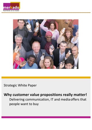  



       	
  
       	
  
       	
  
       	
  
       	
  
       	
  
       	
  
       	
  
       	
  
       	
  
       	
  
       	
  
       	
  
       	
  
       	
  
       	
  
       	
  
       	
  
       	
  
       	
  
       	
  
       	
  
       	
  
       	
  



Strategic	
  White	
  Paper	
  
	
  
Why	
  customer	
  value	
  propositions	
  really	
  matter!	
  
	
            Delivering	
  communication,	
  IT	
  and	
  media	
  offers	
  that	
  	
  
	
            people	
  want	
  to	
  buy	
  
 