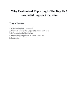 Why Customized Reporting Is The Key To A
Successful Logistic Operation
Table of Content
1. What is a Logistic Operation?
2. What will a successful Logistic Operation look like?
3. Differentiating In The Market
4. Empowering Employees To Know Their Data
5. Conclusion
 