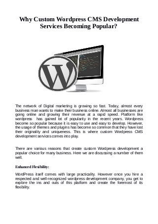 Why Custom Wordpress CMS Development
Services Becoming Popular?
The network of Digital marketing is growing so fast. Today, almost every
business man wants to make their business online. Almost all businesses are
going online and growing their revenue at a rapid speed. Platform like
wordpress has gained lot of popularity in the recent years. Wordpress
become so popular because it is easy to use and easy to develop. However,
the usage of themes and plugins has become so common that they have lost
their originality and uniqueness. This is where custom Wordpress CMS
development services comes into play.
There are various reasons that create custom Wordpress development a
popular choice for many business. Here we are discussing a number of them
well.
Enhanced Flexibility:
WordPress itself comes with large practicality. However once you hire a
respected and well-recognized wordpress development company, you get to
explore the ins and outs of this platform and create the foremost of its
flexibility.
 