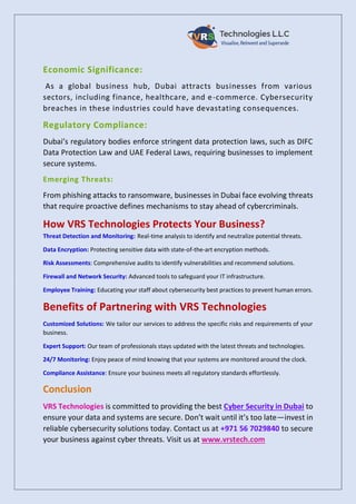 Economic Significance:
As a global business hub, Dubai attracts businesses from various
sectors, including finance, healthcare, and e-commerce. Cybersecurity
breaches in these industries could have devastating consequences.
Regulatory Compliance:
Dubai’s regulatory bodies enforce stringent data protection laws, such as DIFC
Data Protection Law and UAE Federal Laws, requiring businesses to implement
secure systems.
Emerging Threats:
From phishing attacks to ransomware, businesses in Dubai face evolving threats
that require proactive defines mechanisms to stay ahead of cybercriminals.
How VRS Technologies Protects Your Business?
Threat Detection and Monitoring: Real-time analysis to identify and neutralize potential threats.
Data Encryption: Protecting sensitive data with state-of-the-art encryption methods.
Risk Assessments: Comprehensive audits to identify vulnerabilities and recommend solutions.
Firewall and Network Security: Advanced tools to safeguard your IT infrastructure.
Employee Training: Educating your staff about cybersecurity best practices to prevent human errors.
Benefits of Partnering with VRS Technologies
Customized Solutions: We tailor our services to address the specific risks and requirements of your
business.
Expert Support: Our team of professionals stays updated with the latest threats and technologies.
24/7 Monitoring: Enjoy peace of mind knowing that your systems are monitored around the clock.
Compliance Assistance: Ensure your business meets all regulatory standards effortlessly.
Conclusion
VRS Technologies is committed to providing the best Cyber Security in Dubai to
ensure your data and systems are secure. Don’t wait until it’s too late—invest in
reliable cybersecurity solutions today. Contact us at +971 56 7029840 to secure
your business against cyber threats. Visit us at www.vrstech.com
 