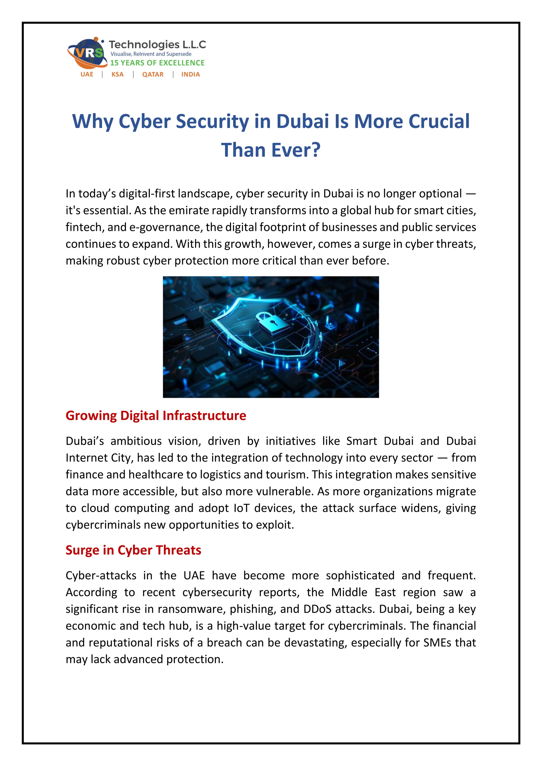 Why Cyber Security in Dubai Is More Crucial
Than Ever?
In today’s digital-first landscape, cyber security in Dubai is no longer optional —
it's essential. As the emirate rapidly transforms into a global hub for smart cities,
fintech, and e-governance, the digital footprint of businesses and public services
continues to expand. With this growth, however, comes a surge in cyber threats,
making robust cyber protection more critical than ever before.
Growing Digital Infrastructure
Dubai’s ambitious vision, driven by initiatives like Smart Dubai and Dubai
Internet City, has led to the integration of technology into every sector — from
finance and healthcare to logistics and tourism. This integration makes sensitive
data more accessible, but also more vulnerable. As more organizations migrate
to cloud computing and adopt IoT devices, the attack surface widens, giving
cybercriminals new opportunities to exploit.
Surge in Cyber Threats
Cyber-attacks in the UAE have become more sophisticated and frequent.
According to recent cybersecurity reports, the Middle East region saw a
significant rise in ransomware, phishing, and DDoS attacks. Dubai, being a key
economic and tech hub, is a high-value target for cybercriminals. The financial
and reputational risks of a breach can be devastating, especially for SMEs that
may lack advanced protection.
 
