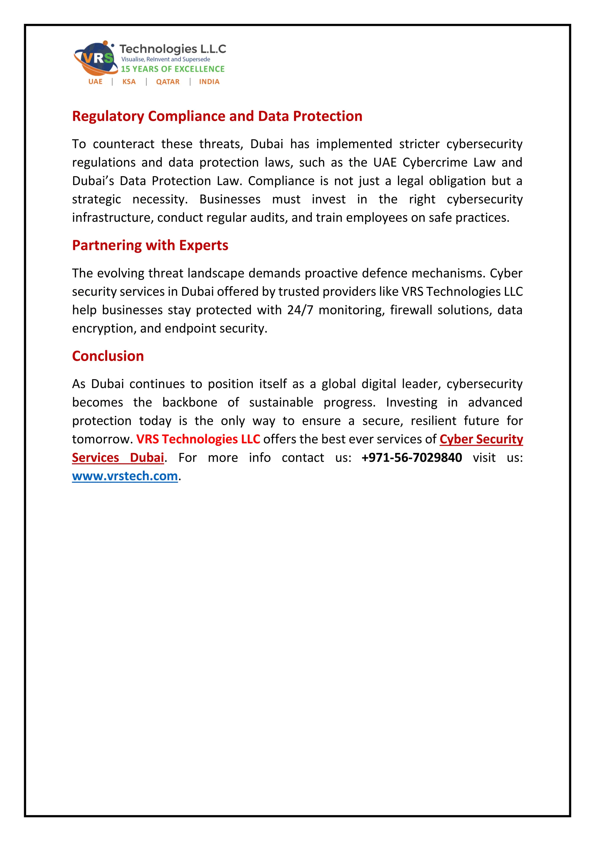 Regulatory Compliance and Data Protection
To counteract these threats, Dubai has implemented stricter cybersecurity
regulations and data protection laws, such as the UAE Cybercrime Law and
Dubai’s Data Protection Law. Compliance is not just a legal obligation but a
strategic necessity. Businesses must invest in the right cybersecurity
infrastructure, conduct regular audits, and train employees on safe practices.
Partnering with Experts
The evolving threat landscape demands proactive defence mechanisms. Cyber
security services in Dubai offered by trusted providers like VRS Technologies LLC
help businesses stay protected with 24/7 monitoring, firewall solutions, data
encryption, and endpoint security.
Conclusion
As Dubai continues to position itself as a global digital leader, cybersecurity
becomes the backbone of sustainable progress. Investing in advanced
protection today is the only way to ensure a secure, resilient future for
tomorrow. VRS Technologies LLC offers the best ever services of Cyber Security
Services Dubai. For more info contact us: +971-56-7029840 visit us:
www.vrstech.com.
 