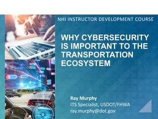 WHY CYBERSECURITY
IS IMPORTANT TO THE
TRANSPORTATION
ECOSYSTEM
NHI INSTRUCTOR DEVELOPMENT COURSE
Ray Murphy
ITS Specialist, USDOT/FHWA
ray.murphy@dot.gov
 