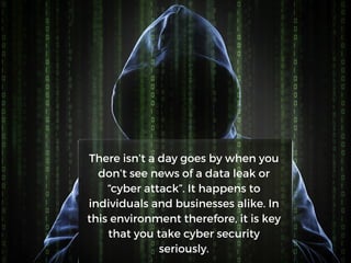 There isn’t a day goes by when you
don’t see news of a data leak or
“cyber attack”. It happens to
individuals and businesses alike. In
this environment therefore, it is key
that you take cyber security
seriously.