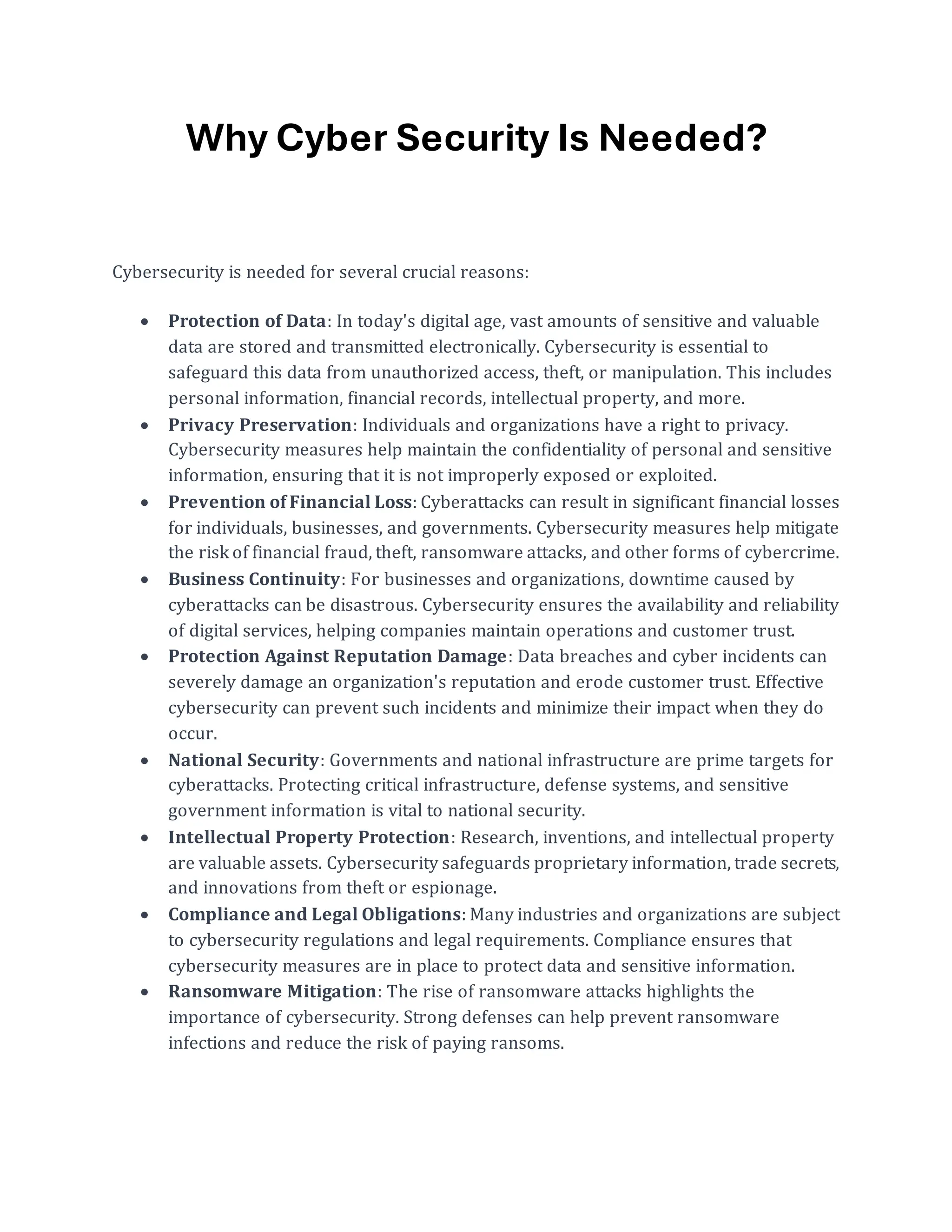 Why Cyber Security Is Needed?
Cybersecurity is needed for several crucial reasons:
• Protection of Data: In today's digital age, vast amounts of sensitive and valuable
data are stored and transmitted electronically. Cybersecurity is essential to
safeguard this data from unauthorized access, theft, or manipulation. This includes
personal information, financial records, intellectual property, and more.
• Privacy Preservation: Individuals and organizations have a right to privacy.
Cybersecurity measures help maintain the confidentiality of personal and sensitive
information, ensuring that it is not improperly exposed or exploited.
• Prevention of Financial Loss: Cyberattacks can result in significant financial losses
for individuals, businesses, and governments. Cybersecurity measures help mitigate
the risk of financial fraud, theft, ransomware attacks, and other forms of cybercrime.
• Business Continuity: For businesses and organizations, downtime caused by
cyberattacks can be disastrous. Cybersecurity ensures the availability and reliability
of digital services, helping companies maintain operations and customer trust.
• Protection Against Reputation Damage: Data breaches and cyber incidents can
severely damage an organization's reputation and erode customer trust. Effective
cybersecurity can prevent such incidents and minimize their impact when they do
occur.
• National Security: Governments and national infrastructure are prime targets for
cyberattacks. Protecting critical infrastructure, defense systems, and sensitive
government information is vital to national security.
• Intellectual Property Protection: Research, inventions, and intellectual property
are valuable assets. Cybersecurity safeguards proprietary information, trade secrets,
and innovations from theft or espionage.
• Compliance and Legal Obligations: Many industries and organizations are subject
to cybersecurity regulations and legal requirements. Compliance ensures that
cybersecurity measures are in place to protect data and sensitive information.
• Ransomware Mitigation: The rise of ransomware attacks highlights the
importance of cybersecurity. Strong defenses can help prevent ransomware
infections and reduce the risk of paying ransoms.
 