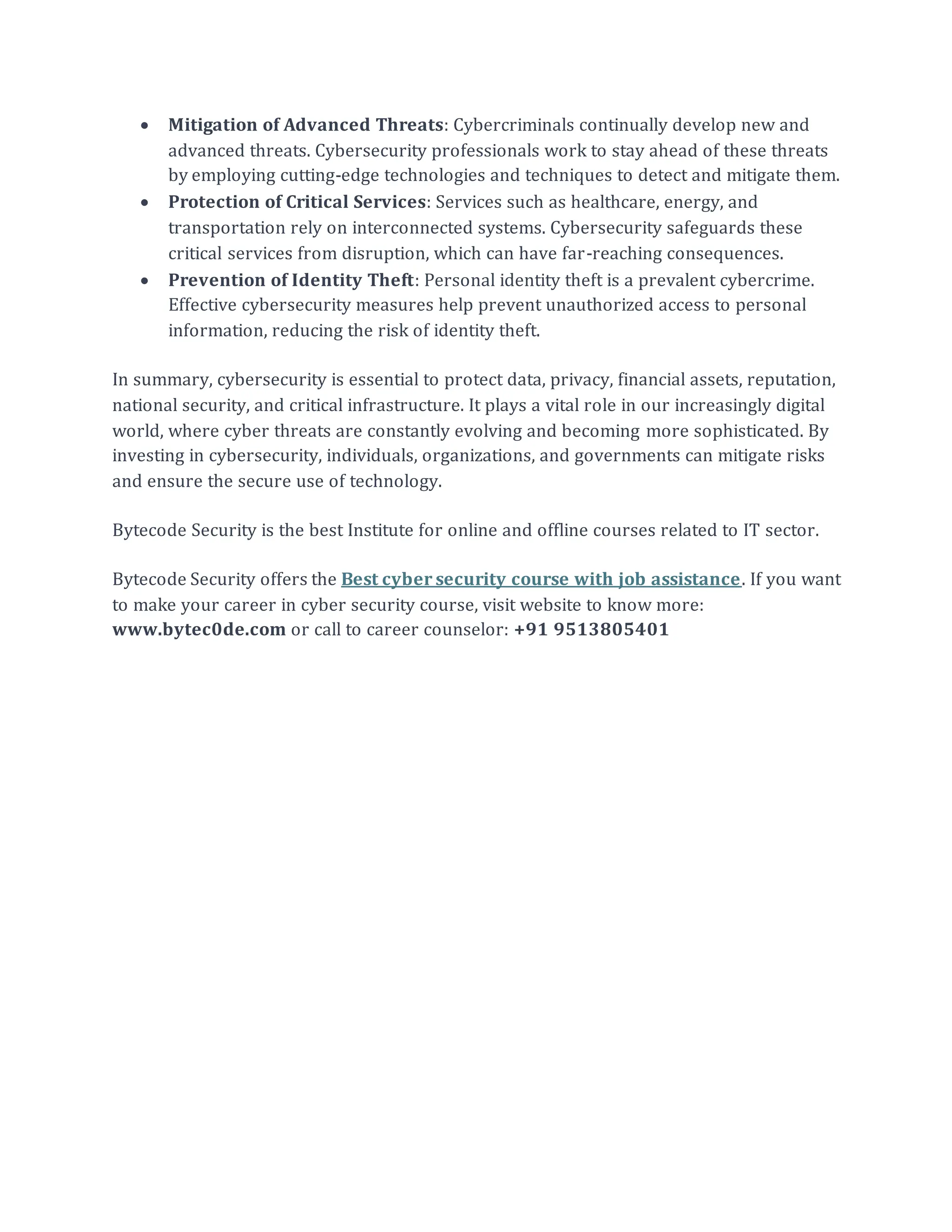 • Mitigation of Advanced Threats: Cybercriminals continually develop new and
advanced threats. Cybersecurity professionals work to stay ahead of these threats
by employing cutting-edge technologies and techniques to detect and mitigate them.
• Protection of Critical Services: Services such as healthcare, energy, and
transportation rely on interconnected systems. Cybersecurity safeguards these
critical services from disruption, which can have far-reaching consequences.
• Prevention of Identity Theft: Personal identity theft is a prevalent cybercrime.
Effective cybersecurity measures help prevent unauthorized access to personal
information, reducing the risk of identity theft.
In summary, cybersecurity is essential to protect data, privacy, financial assets, reputation,
national security, and critical infrastructure. It plays a vital role in our increasingly digital
world, where cyber threats are constantly evolving and becoming more sophisticated. By
investing in cybersecurity, individuals, organizations, and governments can mitigate risks
and ensure the secure use of technology.
Bytecode Security is the best Institute for online and offline courses related to IT sector.
Bytecode Security offers the Best cyber security course with job assistance. If you want
to make your career in cyber security course, visit website to know more:
www.bytec0de.com or call to career counselor: +91 9513805401
 