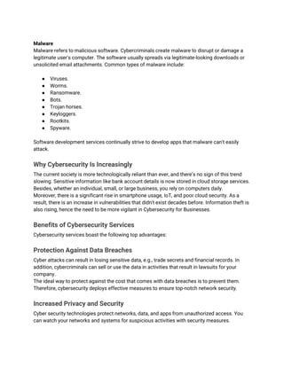 Malware
Malware refers to malicious software. Cybercriminals create malware to disrupt or damage a
legitimate user's computer. The software usually spreads via legitimate-looking downloads or
unsolicited email attachments. Common types of malware include:
● Viruses.
● Worms.
● Ransomware.
● Bots.
● Trojan horses.
● Keyloggers.
● Rootkits.
● Spyware.
Software development services continually strive to develop apps that malware can't easily
attack.
Why Cybersecurity Is Increasingly
The current society is more technologically reliant than ever, and there’s no sign of this trend
slowing. Sensitive information like bank account details is now stored in cloud storage services.
Besides, whether an individual, small, or large business, you rely on computers daily.
Moreover, there is a significant rise in smartphone usage, IoT, and poor cloud security. As a
result, there is an increase in vulnerabilities that didn't exist decades before. Information theft is
also rising, hence the need to be more vigilant in Cybersecurity for Businesses.
Benefits of Cybersecurity Services
Cybersecurity services boast the following top advantages:
Protection Against Data Breaches
Cyber attacks can result in losing sensitive data, e.g., trade secrets and financial records. In
addition, cybercriminals can sell or use the data in activities that result in lawsuits for your
company.
The ideal way to protect against the cost that comes with data breaches is to prevent them.
Therefore, cybersecurity deploys effective measures to ensure top-notch network security.
Increased Privacy and Security
Cyber security technologies protect networks, data, and apps from unauthorized access. You
can watch your networks and systems for suspicious activities with security measures.
 