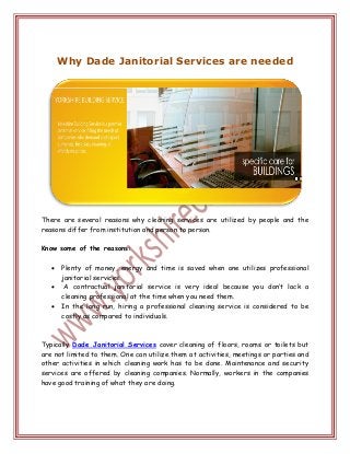 Why Dade Janitorial Services are needed
There are several reasons why cleaning services are utilized by people and the
reasons differ from institution and person to person.
Know some of the reasons:
 Plenty of money, energy and time is saved when one utilizes professional
janitorial services.
 A contractual janitorial service is very ideal because you don’t lack a
cleaning professional at the time when you need them.
 In the long run, hiring a professional cleaning service is considered to be
costly as compared to individuals.
Typically Dade Janitorial Services cover cleaning of floors, rooms or toilets but
are not limited to them. One can utilize them at activities, meetings or parties and
other activities in which cleaning work has to be done. Maintenance and security
services are offered by cleaning companies. Normally, workers in the companies
have good training of what they are doing.
 