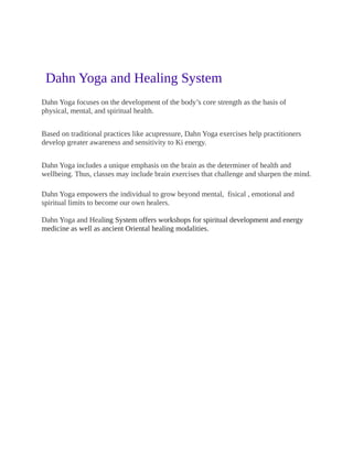 Dahn Yoga and Healing System
Dahn Yoga focuses on the development of the body’s core strength as the basis of
physical, mental, and spiritual health.
Based on traditional practices like acupressure, Dahn Yoga exercises help practitioners
develop greater awareness and sensitivity to Ki energy.
Dahn Yoga includes a unique emphasis on the brain as the determiner of health and
wellbeing. Thus, classes may include brain exercises that challenge and sharpen the mind.
Dahn Yoga empowers the individual to grow beyond mental, fisical , emotional and
spiritual limits to become our own healers.
Dahn Yoga and Healing System offers workshops for spiritual development and energy
medicine as well as ancient Oriental healing modalities.