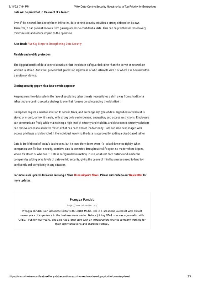 5/11/22, 7:54 PM Why Data-Centric Security Needs to be a Top Priority for Enterprises
https://itsecuritywire.com/featured/why-data-centric-security-needs-to-be-a-top-priority-for-enterprises/ 2/2
Data will be protected in the event of a breach
Even if the network has already been infiltrated, data-centric security provides a strong defense on its own.
Therefore, it can prevent hackers from gaining access to confidential data. This can help with disaster recovery,
minimize risk and reduce impact to the operation.
Also Read: Five Key Steps to Strengthening Data Security
Flexible and mobile protection
The biggest benefit of data-centric security is that the data is safeguarded rather than the server or network on
which it is stored. And it will provide that protection regardless of who interacts with it or where it is housed within
a system or device.
Closing security gaps with a data-centric approach
Keeping sensitive data safe in the face of escalating cyber threats necessitates a shift away from a traditional
infrastructure-centric security strategy to one that focuses on safeguarding the data itself.
Enterprises require a reliable solution to secure, track, and exchange any type of data, regardless of where it is
stored or moved, or how it travels, with strong policy enforcement, encryption, and access restrictions. Employees
can communicate freely while maintaining a high level of security and visibility, and data-centric security solutions
can remove access to sensitive material that has been shared inadvertently. Data can also be managed with
access privileges and decrypted if the individual receiving the data is approved by adding a cloud-based tether.
Data is the lifeblood of today’s businesses, but it slows them down when it’s locked down too tightly. When
companies use file-level security, sensitive data is protected throughout its life cycle, no matter where it goes,
where it’s stored or who has it. Data is safeguarded in motion, in use, or at rest both outside and inside the
company by adding extra levels of data-centric security, giving the peace of mind businesses need to function
confidently and compliantly in any situation.
For more such updates follow us on Google News ITsecuritywire News. Please subscribe to our Newsletter for
more updates.
Prangya Pandab
https://itsecuritywire.com/
Prangya Pandab is an Associate Editor with OnDot Media. She is a seasoned journalist with almost
seven years of experience in the business news sector. Before joining ODM, she was a journalist with
CNBC-TV18 for four years. She also had a brief stint with an infrastructure finance company working for
their communications and branding vertical.
 