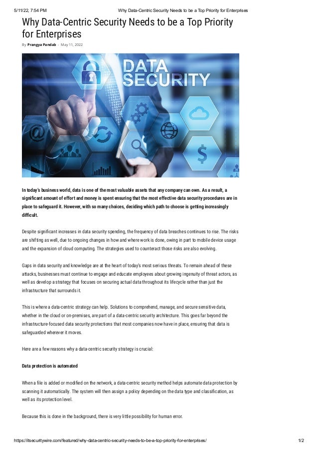 5/11/22, 7:54 PM Why Data-Centric Security Needs to be a Top Priority for Enterprises
https://itsecuritywire.com/featured/why-data-centric-security-needs-to-be-a-top-priority-for-enterprises/ 1/2
Why Data-Centric Security Needs to be a Top Priority
for Enterprises
In today’s business world, data is one of the most valuable assets that any company can own. As a result, a
significant amount of effort and money is spent ensuring that the most effective data security procedures are in
place to safeguard it. However, with so many choices, deciding which path to choose is getting increasingly
difficult.
Despite significant increases in data security spending, the frequency of data breaches continues to rise. The risks
are shifting as well, due to ongoing changes in how and where work is done, owing in part to mobile device usage
and the expansion of cloud computing. The strategies used to counteract those risks are also evolving.
Gaps in data security and knowledge are at the heart of today’s most serious threats. To remain ahead of these
attacks, businesses must continue to engage and educate employees about growing ingenuity of threat actors, as
well as develop a strategy that focuses on securing actual data throughout its lifecycle rather than just the
infrastructure that surrounds it.
This is where a data-centric strategy can help. Solutions to comprehend, manage, and secure sensitive data,
whether in the cloud or on-premises, are part of a data-centric security architecture. This goes far beyond the
infrastructure-focused data security protections that most companies now have in place, ensuring that data is
safeguarded wherever it moves.
Here are a few reasons why a data-centric security strategy is crucial:
Data protection is automated
When a file is added or modified on the network, a data-centric security method helps automate data protection by
scanning it automatically. The system will then assign a policy depending on the data type and classification, as
well as its protection level.
Because this is done in the background, there is very little possibility for human error. 
By Prangya Pandab - May 11, 2022
 