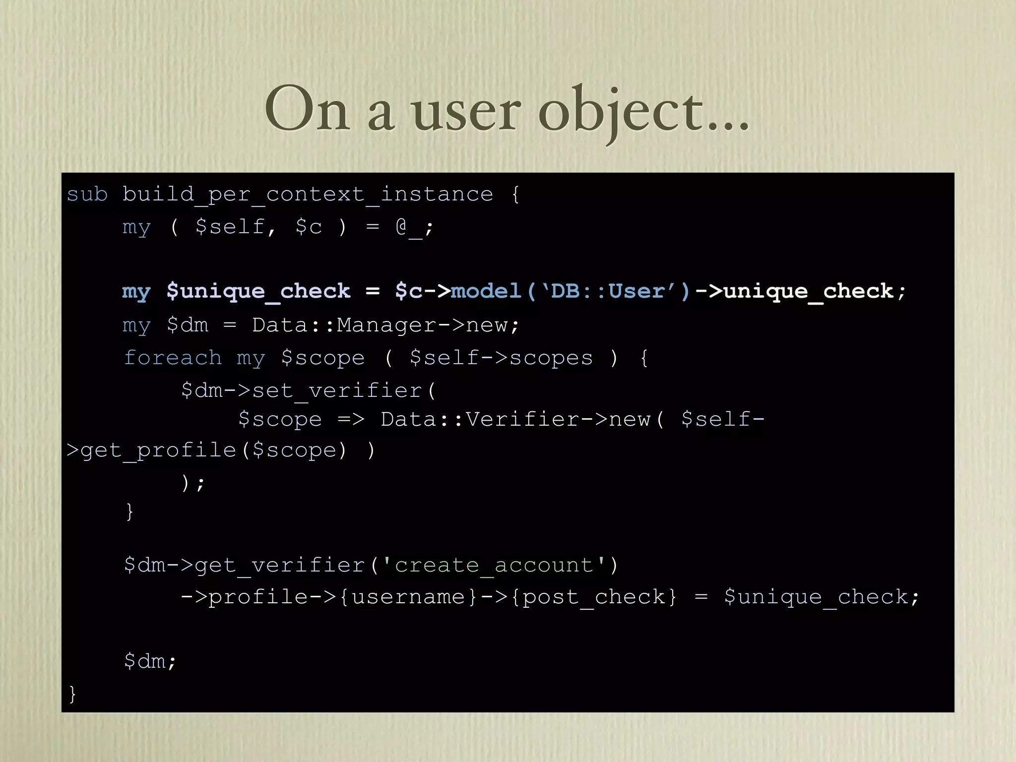 On a user object…
sub build_per_context_instance {
    my ( $self, $c ) = @_;

    my $unique_check = $c->model(‘DB::User’)->unique_check;
    my $dm = Data::Manager->new;
    foreach my $scope ( $self->scopes ) {
        $dm->set_verifier(
            $scope => Data::Verifier->new( $self-
>get_profile($scope) )
        );
    }

    $dm->get_verifier('create_account')
        ->profile->{username}->{post_check} = $unique_check;

    $dm;
}
 