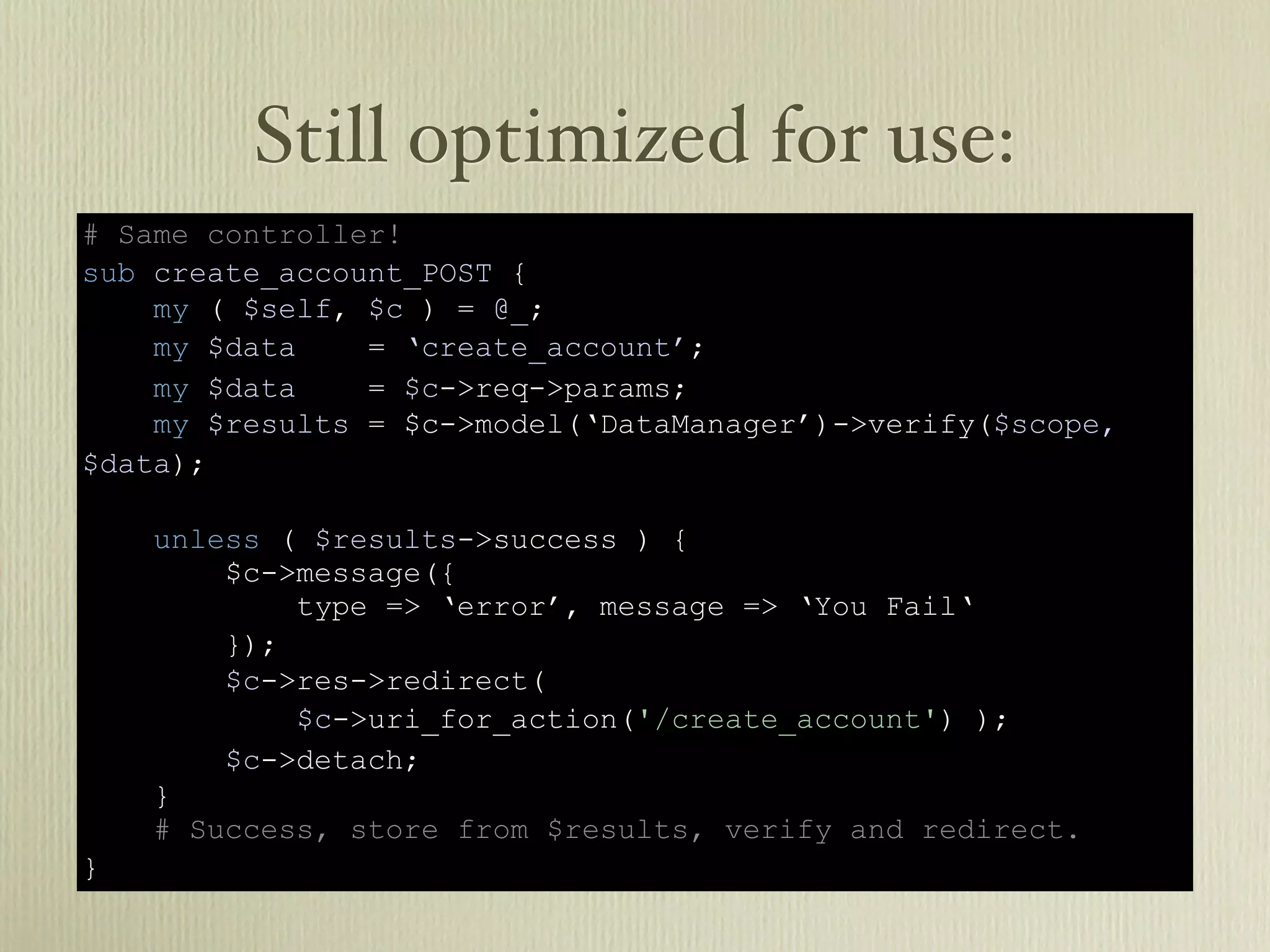 Still optimized for use:
# Same controller!
sub create_account_POST {
    my ( $self, $c ) = @_;
    my $data    = ‘create_account’;
    my $data    = $c->req->params;
    my $results = $c->model(‘DataManager’)->verify($scope,
$data);

    unless ( $results->success ) {
        $c->message({
            type => ‘error’, message => ‘You Fail‘
        });
        $c->res->redirect(
            $c->uri_for_action('/create_account') );
        $c->detach;
    }
    # Success, store from $results, verify and redirect.
}
 