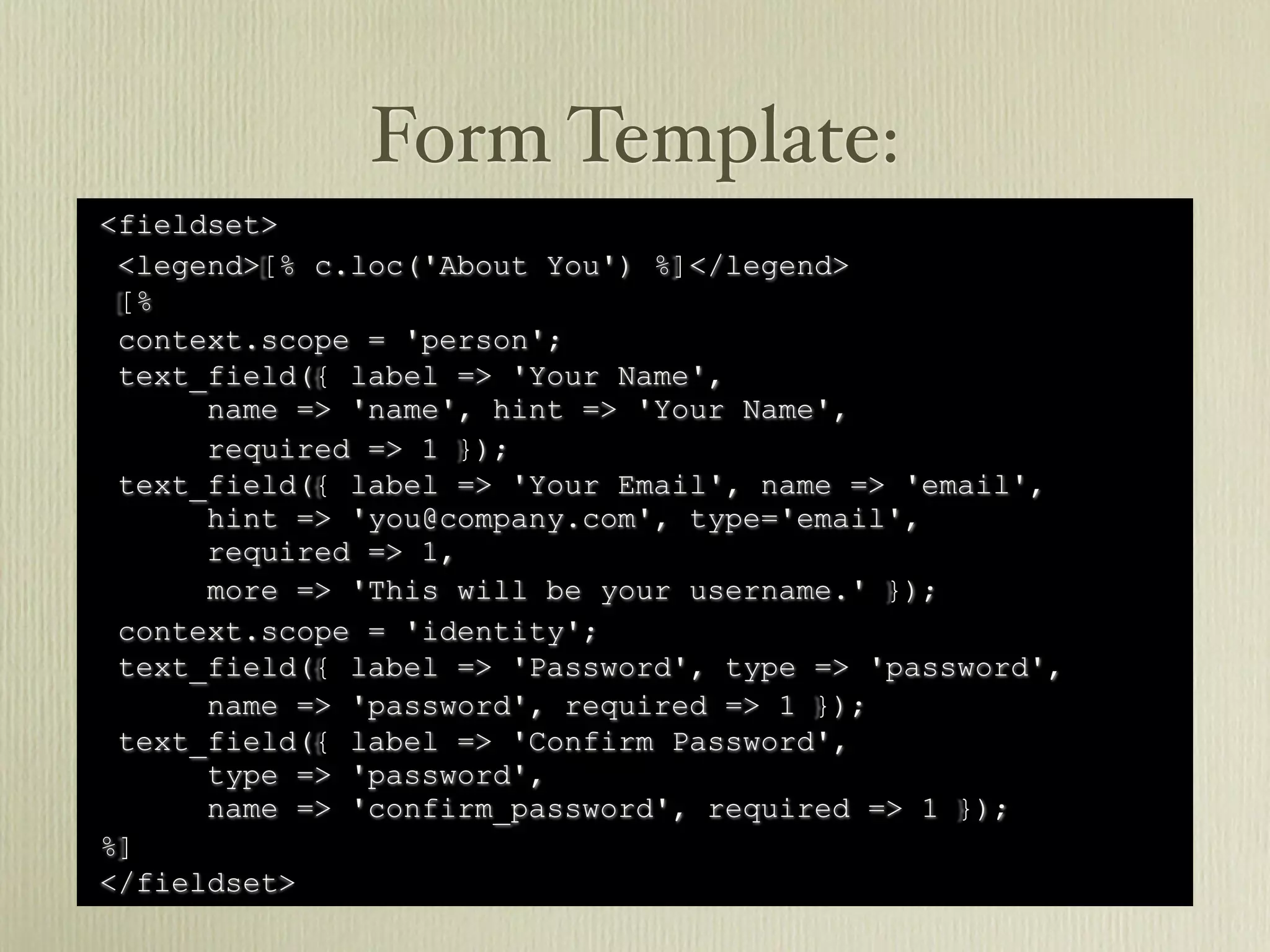 Form Template:
<fieldset>
 <legend>[% c.loc('About You') %]</legend>
 [%
 context.scope = 'person';
 text_field({ label => 'Your Name',
      name => 'name', hint => 'Your Name',
      required => 1 });
 text_field({ label => 'Your Email', name => 'email',
      hint => 'you@company.com', type='email',
      required => 1,
      more => 'This will be your username.' });
 context.scope = 'identity';
 text_field({ label => 'Password', type => 'password',
      name => 'password', required => 1 });
 text_field({ label => 'Confirm Password',
      type => 'password',
      name => 'confirm_password', required => 1 });
%]
</fieldset>
 