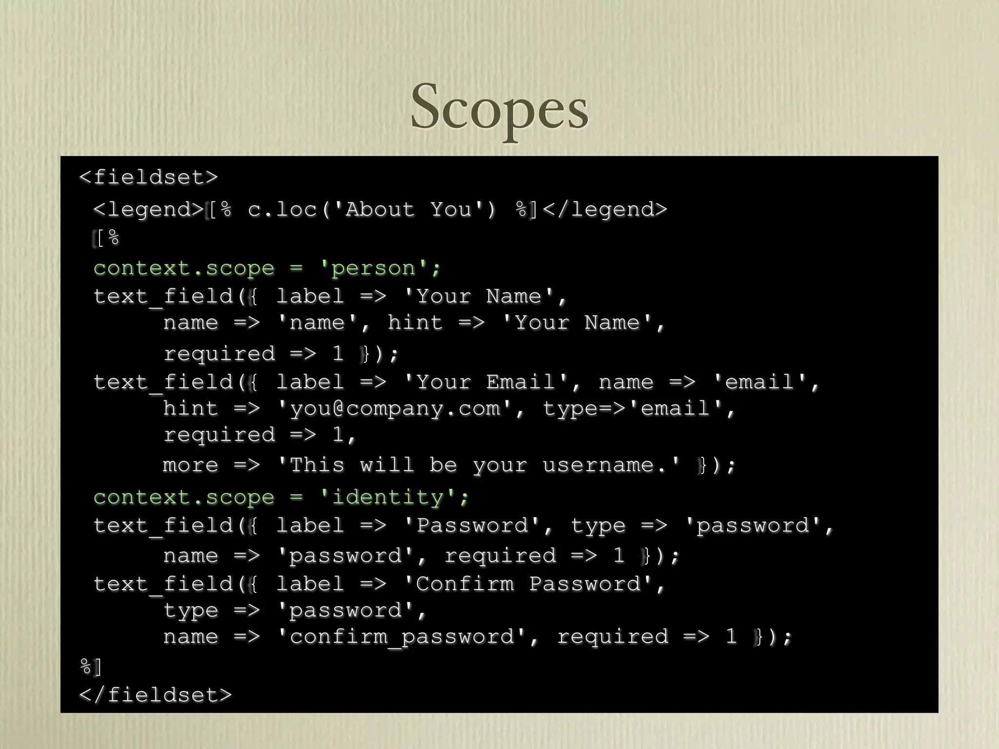 Scopes
<fieldset>
 <legend>[% c.loc('About You') %]</legend>
 [%
 context.scope = 'person';
 text_field({ label => 'Your Name',
      name => 'name', hint => 'Your Name',
      required => 1 });
 text_field({ label => 'Your Email', name => 'email',
      hint => 'you@company.com', type=>'email',
      required => 1,
      more => 'This will be your username.' });
 context.scope = 'identity';
 text_field({ label => 'Password', type => 'password',
      name => 'password', required => 1 });
 text_field({ label => 'Confirm Password',
      type => 'password',
      name => 'confirm_password', required => 1 });
%]
</fieldset>
 