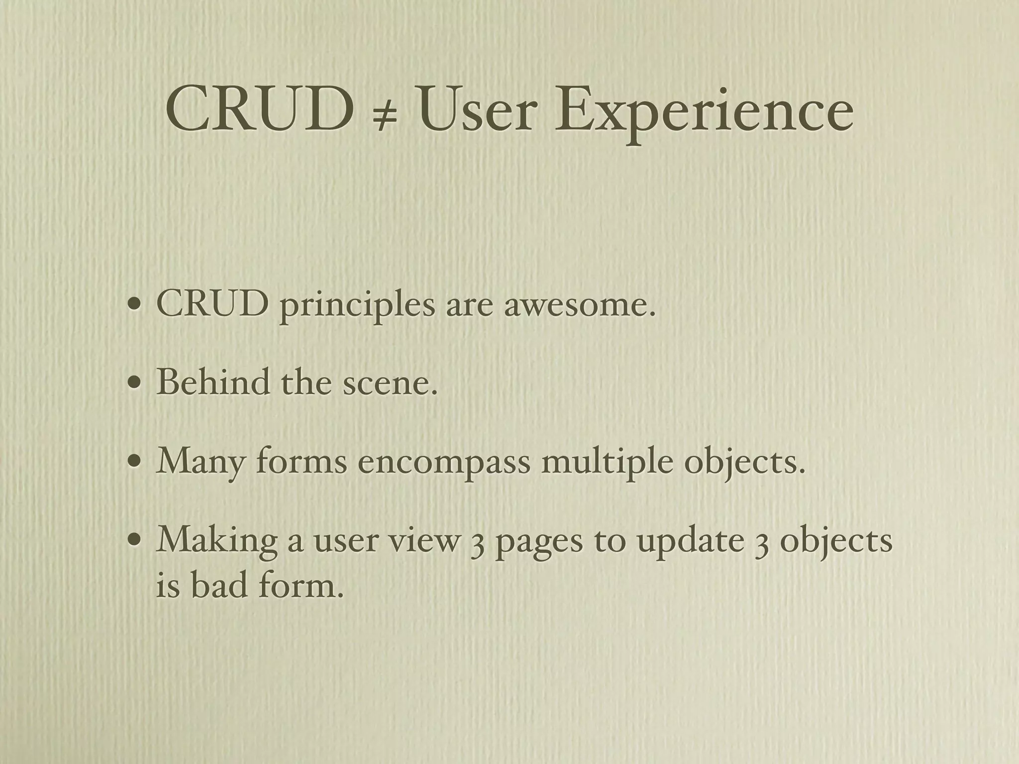 CRUD ≠ User Experience

• CRUD principles are awesome.
• Behind the scene.
• Many forms encompass multiple objects.
• Making a user view 3 pages to update 3 objects
 is bad form.
 