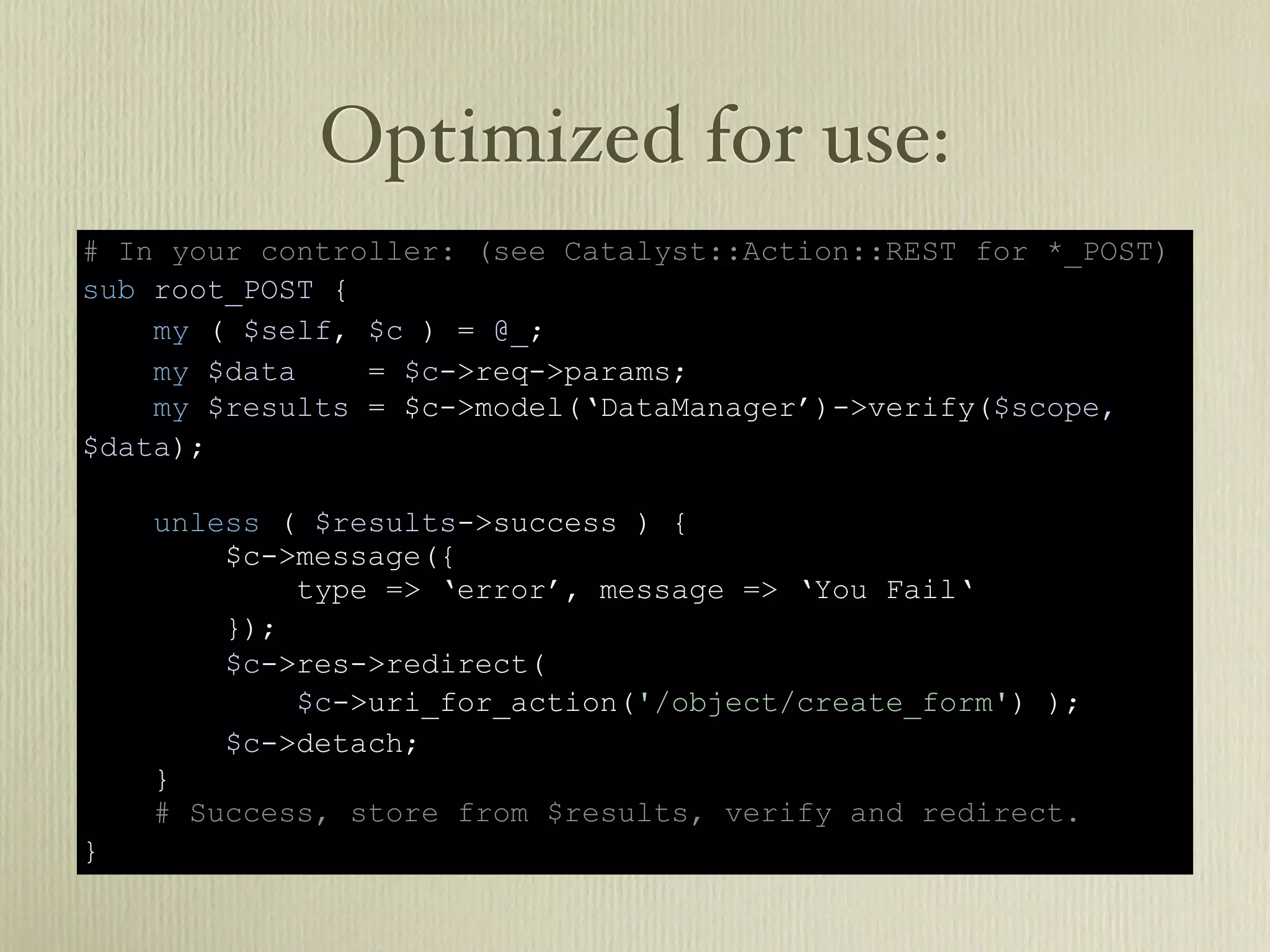 Optimized for use:
# In your controller: (see Catalyst::Action::REST for *_POST)
sub root_POST {
    my ( $self, $c ) = @_;
    my $data    = $c->req->params;
    my $results = $c->model(‘DataManager’)->verify($scope,
$data);

    unless ( $results->success ) {
        $c->message({
            type => ‘error’, message => ‘You Fail‘
        });
        $c->res->redirect(
            $c->uri_for_action('/object/create_form') );
        $c->detach;
    }
    # Success, store from $results, verify and redirect.
}
 