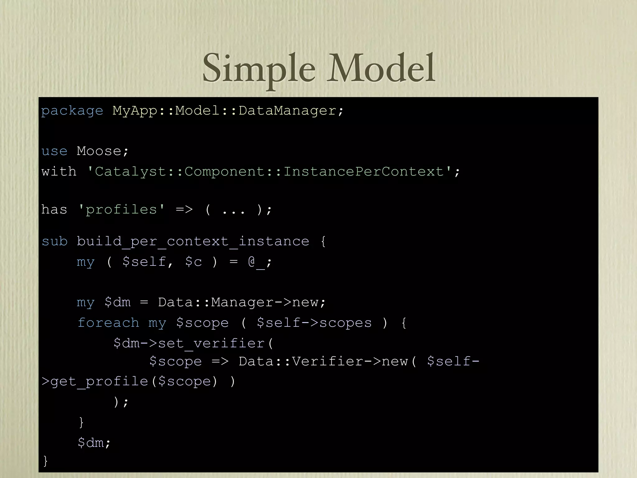 Simple Model
package MyApp::Model::DataManager;

use Moose;
with 'Catalyst::Component::InstancePerContext';

has 'profiles' => ( ... );

sub build_per_context_instance {
    my ( $self, $c ) = @_;

    my $dm = Data::Manager->new;
    foreach my $scope ( $self->scopes ) {
         $dm->set_verifier(
             $scope => Data::Verifier->new( $self-
>get_profile($scope) )
        );
    }
    $dm;
}
 
