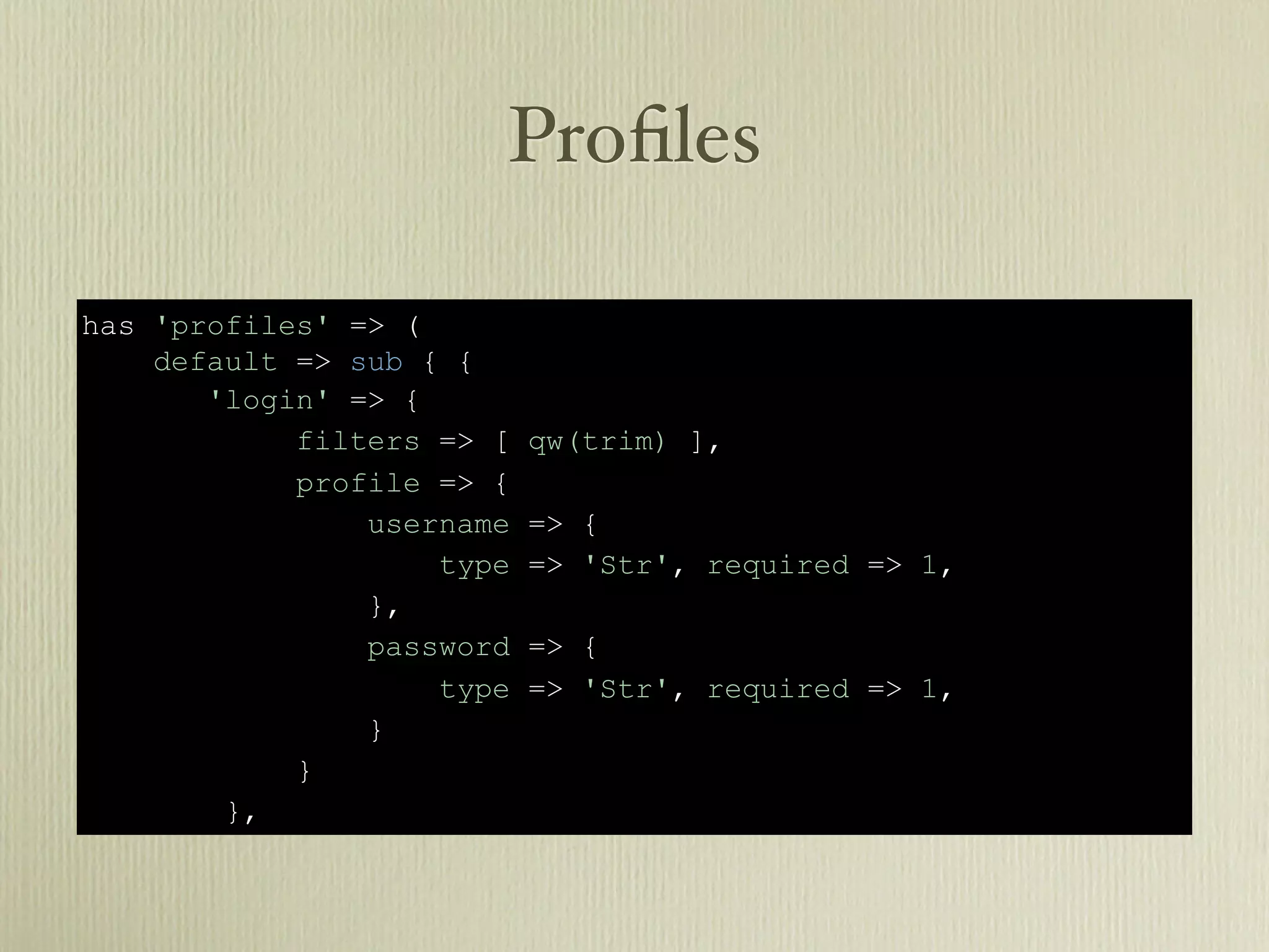 Proﬁles

has 'profiles' => (
    default => sub { {
       'login' => {
            filters => [   qw(trim) ],
            profile => {
                username   => {
                    type   => 'Str', required => 1,
                },
                password   => {
                    type   => 'Str', required => 1,
                }
            }
        },
 