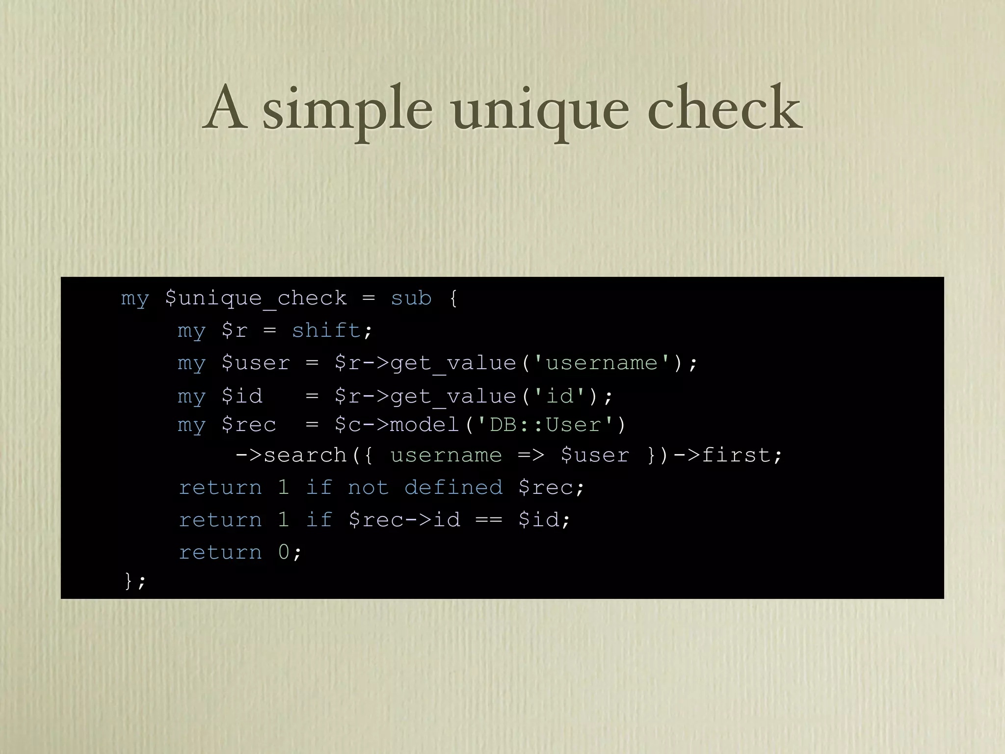 A simple unique check

my $unique_check = sub {
    my $r = shift;
    my $user = $r->get_value('username');
    my $id   = $r->get_value('id');
    my $rec = $c->model('DB::User')
        ->search({ username => $user })->first;
    return 1 if not defined $rec;
    return 1 if $rec->id == $id;
    return 0;
};
 