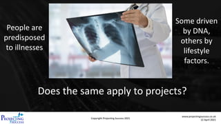 Copyright Projecting Success 2021
www.projectingsuccess.co.uk
12 April 2021
Does the same apply to projects?
People are
predisposed
to illnesses
Some driven
by DNA,
others by
lifestyle
factors.
 