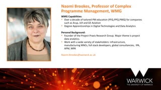WMG Capabilities:
• Over a decade of tailored PM education (PFQ,PPQ,PMQ) for companies
such as Arup, JLR and GE Aviation
• Degree Apprenticeships in Digital Technologies and Data Analytics
Personal Background:
• Founder of the Project Praxis Research Group. Major theme is project
data analytics.
• Work with a wide variety of stakeholders: infrastructure,
manufacturing MNCs, full stack developers, global consultancies, IPA,
APM, MPA
Naomi.Brookes@warwick.ac.uk
Naomi Brookes, Professor of Complex
Programme Management, WMG
 