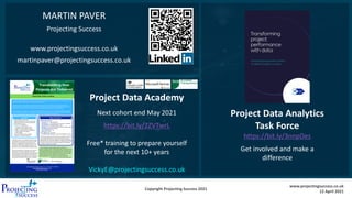 Copyright Projecting Success 2021
www.projectingsuccess.co.uk
12 April 2021
Project Data Academy
Next cohort end May 2021
https://bit.ly/2ZVTwrL
Free* training to prepare yourself
for the next 10+ years
VickyE@projectingsuccess.co.uk
Project Data Analytics
Task Force
https://bit.ly/3nnpDes
Get involved and make a
difference
MARTIN PAVER
Projecting Success
www.projectingsuccess.co.uk
martinpaver@projectingsuccess.co.uk
 