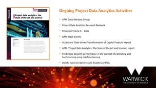 • APM Data Advisory Group
• Project Data Analytics Research Network
• Project X Theme C – Data
• BAM Track Events
• Accenture ‘Data-driven Transformation of Capital Projects’ report
• APM ‘Project Data Analytics: The State of the Art and Science’ report
• Predicting projects performance in the context of estimating and
bechmarking using machine leaning
• Delphi Event on Barriers and Enablers of PDA
Ongoing Project Data Analytics Activities
 