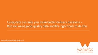 Using data can help you make better delivery decisions –
But you need good quality data and the right tools to do this
Naomi.Brookes@warwick.ac.uk
 
