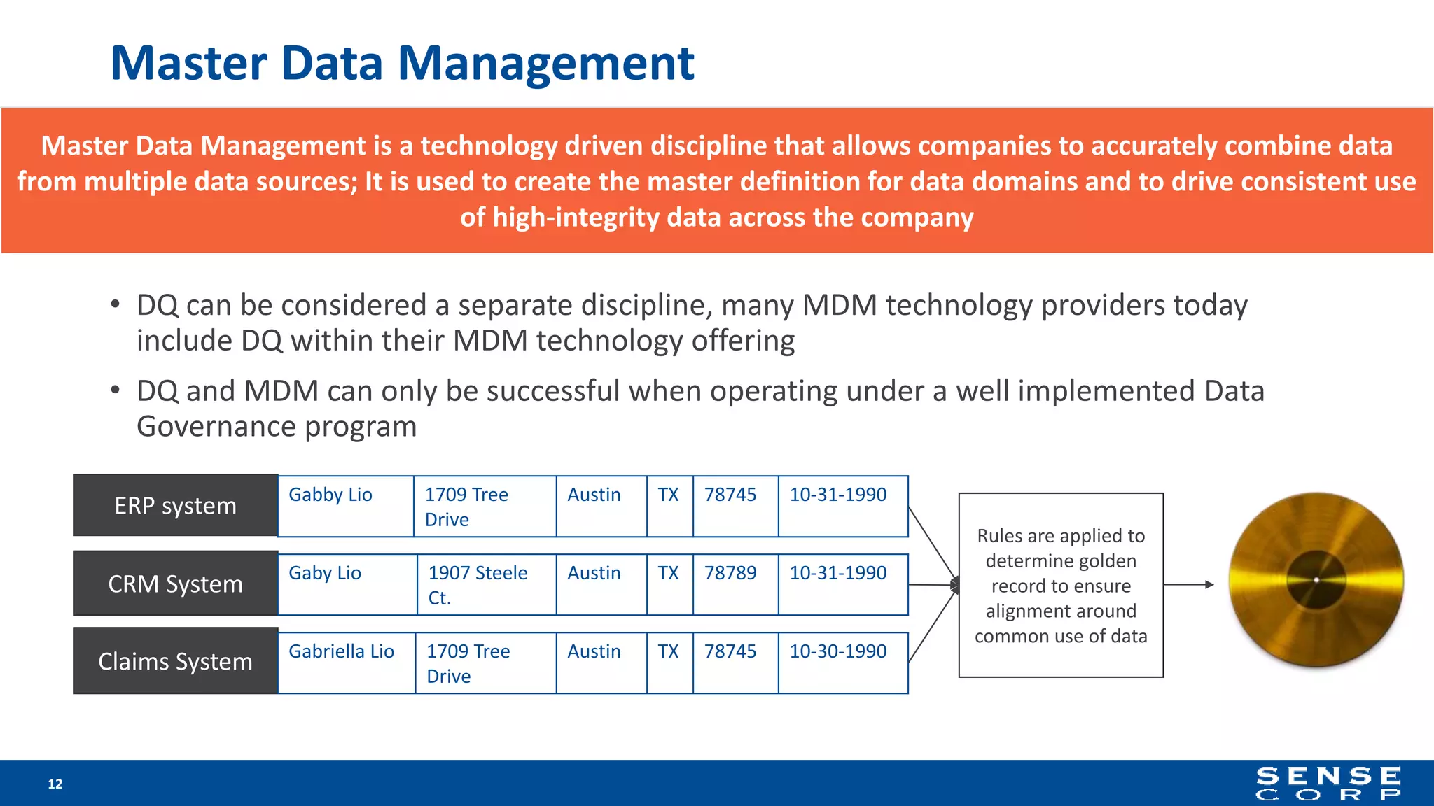 Master Data Management
• DQ can be considered a separate discipline, many MDM technology providers today
include DQ within their MDM technology offering
• DQ and MDM can only be successful when operating under a well implemented Data
Governance program
12
ERP system
CRM System
Claims System
Rules are applied to
determine golden
record to ensure
alignment around
common use of data
Gabby Lio 1709 Tree
Drive
Austin TX 78745 10-31-1990
Gaby Lio 1907 Steele
Ct.
Austin TX 78789 10-31-1990
Gabriella Lio 1709 Tree
Drive
Austin TX 78745 10-30-1990
Master Data Management is a technology driven discipline that allows companies to accurately combine data
from multiple data sources; It is used to create the master definition for data domains and to drive consistent use
of high-integrity data across the company
 