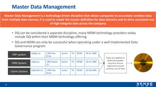 Master Data Management
• DQ can be considered a separate discipline, many MDM technology providers today
include DQ within their MDM technology offering
• DQ and MDM can only be successful when operating under a well implemented Data
Governance program
12
ERP system
CRM System
Claims System
Rules are applied to
determine golden
record to ensure
alignment around
common use of data
Gabby Lio 1709 Tree
Drive
Austin TX 78745 10-31-1990
Gaby Lio 1907 Steele
Ct.
Austin TX 78789 10-31-1990
Gabriella Lio 1709 Tree
Drive
Austin TX 78745 10-30-1990
Master Data Management is a technology driven discipline that allows companies to accurately combine data
from multiple data sources; It is used to create the master definition for data domains and to drive consistent use
of high-integrity data across the company
 