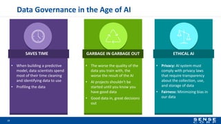 Data Governance in the Age of AI
13
• When building a predictive
model, data scientists spend
most of their time cleaning
and identifying data to use
• Profiling the data
• The worse the quality of the
data you train with, the
worse the result of the AI
• AI projects shouldn’t be
started until you know you
have good data
• Good data in, great decisions
out
• Privacy: AI system must
comply with privacy laws
that require transparency
about the collection, use,
and storage of data
• Fairness: Minimizing bias in
our data
SAVES TIME GARBAGE IN GARBAGE OUT ETHICAL AI
 