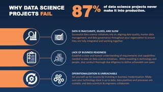 DATA IS INACCURATE, SILOED, AND SLOW
Successful data science initiatives rely on aligning data quality, master data
management, and data governance throughout your organization to ensure
they are fully integrated and working together.
LACK OF BUSINESS READINESS
Establish a clear and honest understanding of requirements and capabilities
needed to take on data science initiatives. While investing in technology and
people, also conduct thorough due diligence to define achievable use cases.
OPERATIONALIZATION IS UNREACHABLE
Set yourself up for success by investing in business modernization. Make
sure your technology stack is up to date, data pipelines and processes are
scalable, and data scientists & engineers collaborate.
WHY DATA SCIENCE
PROJECTS FAIL 87% of data science projects never
make it into production.
 