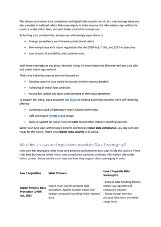 This choice puts Indian data compliance and digital India security at risk. It is a technology issue and
also a matter of national safety. Data sovereignty in India ensures this information stays within the
country, under Indian laws, and with better control for enterprises.
By hosting data outside India, enterprises unknowingly open doors to
• Foreign surveillance and intrusive jurisdictional claims
• Non-compliance with Indian regulations like the DPDP Act, IT Act, and CERT-In directives
• Loss of control, credibility, and customer trust
With more cyberattacks and global tensions rising, it’s more important than ever to keep data safe
and under Indian legal control.
That’s why Indian businesses are now focused on
• Keeping sensitive data inside the country (within national borders)
• Following all Indian laws and rules
• Having full control and clear understanding of their data operations
To support this need, cloud providers like ESDS are helping businesses become more self-reliant by
offering
• Compliant cloud infrastructure that is hosted within India
• Safe and secure Private Cloud setups
• Built-in support for Indian rules like CERT-In and other industry-specific guidelines
When your data stays within India’s borders and follows Indian data compliance, you stay safe and
ready for the future. That’s what digital India security is all about.
What Indian laws and regulations mandate Data Sovereignty?
India now has strong laws that make sure personal and sensitive data stays inside the country. These
rules help businesses follow Indian data compliance standards and keep information safe under
Indian control. Below are the main laws and how they support data sovereignty in India.
Law / Regulation What It Covers
How It Supports Data
Sovereignty
Digital Personal Data
Protection (DPDP)
Act, 2023
India’s main law for personal data
protection. Applies to both Indian and
foreign companies handling Indian citizens’
data.
- Ensures data handling follows
Indian law regardless of
company’s location
- Focus on user consent,
purpose limitation, and strict
usage rules
 