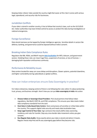 Keeping Indian citizens' data outside the country might feel easier at first. But it comes with serious
legal, operational, and security risks for businesses.
Jurisdiction Conflicts
If your data is stored in another country, it has to follow that country’s laws, such as the US CLOUD
Act. Indian authorities may have limited control to access or protect this data during investigations or
national emergencies.
Foreign Surveillance
Data stored overseas can be tapped by foreign intelligence agencies. Sensitive details in sectors like
defense, banking, and governance could be exposed without India’s consent.
Breaking Indian Data Compliance Rules
Regulators like RBI, IRDAI, and MeitY require data localization for BFSI, telecom, and government
sectors. Violating these rules can mean huge fines, suspension of services, or loss of licenses —
damaging both reputation and business continuity.
Performance & Reliability Issues
Data centers located far away can cause delays and disruptions. Slower systems, potential downtime,
and higher vulnerability during cyberattacks or global conflicts.
How can Indian enterprises ensure Data Sovereignty in practice?
For Indian enterprises, keeping control of there is not following the rules rather it’s about protecting
trust, privacy, and business strength. Here’s how you can put data sovereignty in India into action
• Choose Indian or Sovereign Cloud Providers: Pick cloud partners that follow Indian
regulations, like MeitY, CERT-IN, and STQC compliance. This ensures your data meets Indian
data compliance standards from the start.
• Host Data in India-Based Data Centers: Store and process all sensitive or critical data within
the country. This supports digital India security and meets data localization laws.
• Keep Legal Control of Your Data: Sign contracts that clearly define data ownership,
residency, and rules for transfer. Stop any cross-border data movement unless you give
consent.
• Run Regular Data Audits: Know exactly where your data is stored and where it travels.
Regular checks help find and fix any sovereignty gaps before they become risks.
 