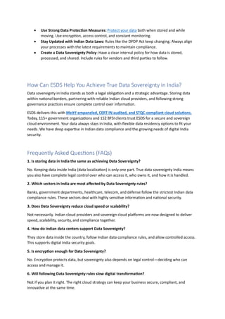 • Use Strong Data Protection Measures: Protect your data both when stored and while
moving. Use encryption, access control, and constant monitoring.
• Stay Updated with Indian Data Laws: Rules like the DPDP Act keep changing. Always align
your processes with the latest requirements to maintain compliance.
• Create a Data Sovereignty Policy: Have a clear internal policy for how data is stored,
processed, and shared. Include rules for vendors and third parties to follow.
How Can ESDS Help You Achieve True Data Sovereignty in India?
Data sovereignty in India stands as both a legal obligation and a strategic advantage. Storing data
within national borders, partnering with reliable Indian cloud providers, and following strong
governance practices ensure complete control over information.
ESDS delivers this with MeitY-empaneled, CERT-IN audited, and STQC-compliant cloud solutions.
Today, 115+ government organizations and 152 BFSI clients trust ESDS for a secure and sovereign
cloud environment. Your data always stays in India, with flexible data residency options to fit your
needs. We have deep expertise in Indian data compliance and the growing needs of digital India
security.
Frequently Asked Questions (FAQs)
1. Is storing data in India the same as achieving Data Sovereignty?
No. Keeping data inside India (data localization) is only one part. True data sovereignty India means
you also have complete legal control over who can access it, who owns it, and how it is handled.
2. Which sectors in India are most affected by Data Sovereignty rules?
Banks, government departments, healthcare, telecom, and defense follow the strictest Indian data
compliance rules. These sectors deal with highly sensitive information and national security.
3. Does Data Sovereignty reduce cloud speed or scalability?
Not necessarily. Indian cloud providers and sovereign cloud platforms are now designed to deliver
speed, scalability, security, and compliance together.
4. How do Indian data centers support Data Sovereignty?
They store data inside the country, follow Indian data compliance rules, and allow controlled access.
This supports digital India security goals.
5. Is encryption enough for Data Sovereignty?
No. Encryption protects data, but sovereignty also depends on legal control—deciding who can
access and manage it.
6. Will following Data Sovereignty rules slow digital transformation?
Not if you plan it right. The right cloud strategy can keep your business secure, compliant, and
innovative at the same time.
 