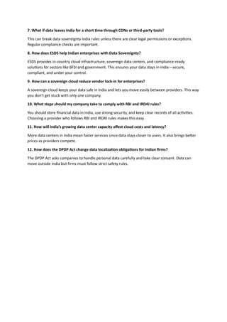 7. What if data leaves India for a short time through CDNs or third-party tools?
This can break data sovereignty India rules unless there are clear legal permissions or exceptions.
Regular compliance checks are important.
8. How does ESDS help Indian enterprises with Data Sovereignty?
ESDS provides in-country cloud infrastructure, sovereign data centers, and compliance-ready
solutions for sectors like BFSI and government. This ensures your data stays in India—secure,
compliant, and under your control.
9. How can a sovereign cloud reduce vendor lock-in for enterprises?
A sovereign cloud keeps your data safe in India and lets you move easily between providers. This way
you don’t get stuck with only one company.
10. What steps should my company take to comply with RBI and IRDAI rules?
You should store financial data in India, use strong security, and keep clear records of all activities.
Choosing a provider who follows RBI and IRDAI rules makes this easy.
11. How will India’s growing data center capacity affect cloud costs and latency?
More data centers in India mean faster services since data stays closer to users. It also brings better
prices as providers compete.
12. How does the DPDP Act change data localization obligations for Indian firms?
The DPDP Act asks companies to handle personal data carefully and take clear consent. Data can
move outside India but firms must follow strict safety rules.
 