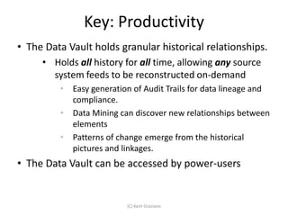 Key: Productivity
• The Data Vault holds granular historical relationships.
     • Holds all history for all time, allowing any source
       system feeds to be reconstructed on-demand
         •   Easy generation of Audit Trails for data lineage and
             compliance.
         •   Data Mining can discover new relationships between
             elements
         •   Patterns of change emerge from the historical
             pictures and linkages.
• The Data Vault can be accessed by power-users


                           (C) Kent Graziano
 