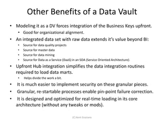 Other Benefits of a Data Vault
• Modeling it as a DV forces integration of the Business Keys upfront.
     • Good for organizational alignment.
• An integrated data set with raw data extends it’s value beyond BI:
     •   Source for data quality projects
     •   Source for master data
     •   Source for data mining
     •   Source for Data as a Service (DaaS) in an SOA (Service Oriented Architecture).
• Upfront Hub integration simplifies the data integration routines
  required to load data marts.
     •   Helps divide the work a bit.
•   It is much easier to implement security on these granular pieces.
•   Granular, re-startable processes enable pin-point failure correction.
•   It is designed and optimized for real-time loading in its core
    architecture (without any tweaks or mods).

                                            (C) Kent Graziano
 