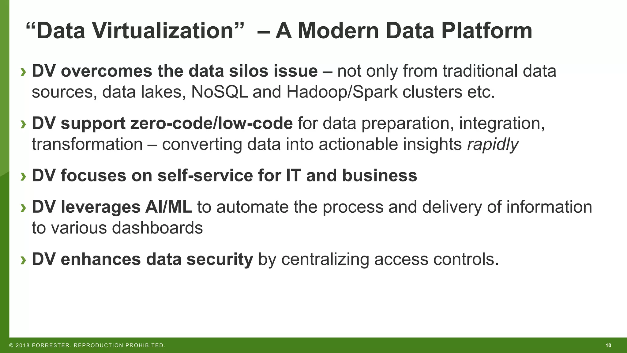 10© 2018 FORRESTER. REPRODUCTION PROHIBITED.
“Data Virtualization” – A Modern Data Platform
› DV overcomes the data silos issue – not only from traditional data
sources, data lakes, NoSQL and Hadoop/Spark clusters etc.
› DV support zero-code/low-code for data preparation, integration,
transformation – converting data into actionable insights rapidly
› DV focuses on self-service for IT and business
› DV leverages AI/ML to automate the process and delivery of information
to various dashboards
› DV enhances data security by centralizing access controls.
 