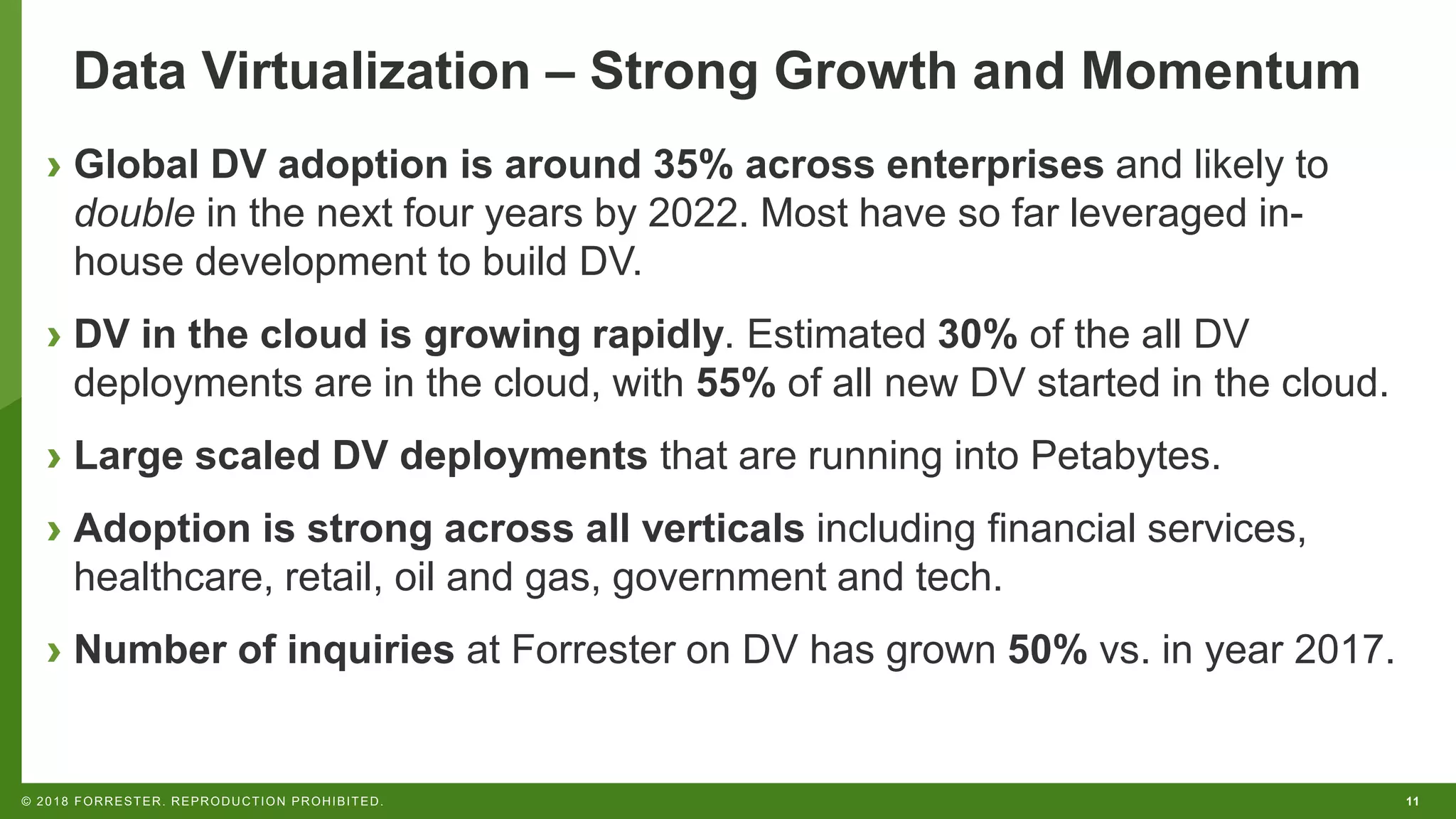 11© 2018 FORRESTER. REPRODUCTION PROHIBITED.
Data Virtualization – Strong Growth and Momentum
› Global DV adoption is around 35% across enterprises and likely to
double in the next four years by 2022. Most have so far leveraged in-
house development to build DV.
› DV in the cloud is growing rapidly. Estimated 30% of the all DV
deployments are in the cloud, with 55% of all new DV started in the cloud.
› Large scaled DV deployments that are running into Petabytes.
› Adoption is strong across all verticals including financial services,
healthcare, retail, oil and gas, government and tech.
› Number of inquiries at Forrester on DV has grown 50% vs. in year 2017.
 
