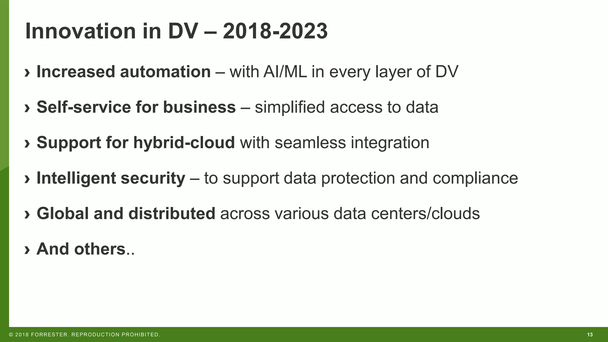 13© 2018 FORRESTER. REPRODUCTION PROHIBITED.
Innovation in DV – 2018-2023
› Increased automation – with AI/ML in every layer of DV
› Self-service for business – simplified access to data
› Support for hybrid-cloud with seamless integration
› Intelligent security – to support data protection and compliance
› Global and distributed across various data centers/clouds
› And others..
 