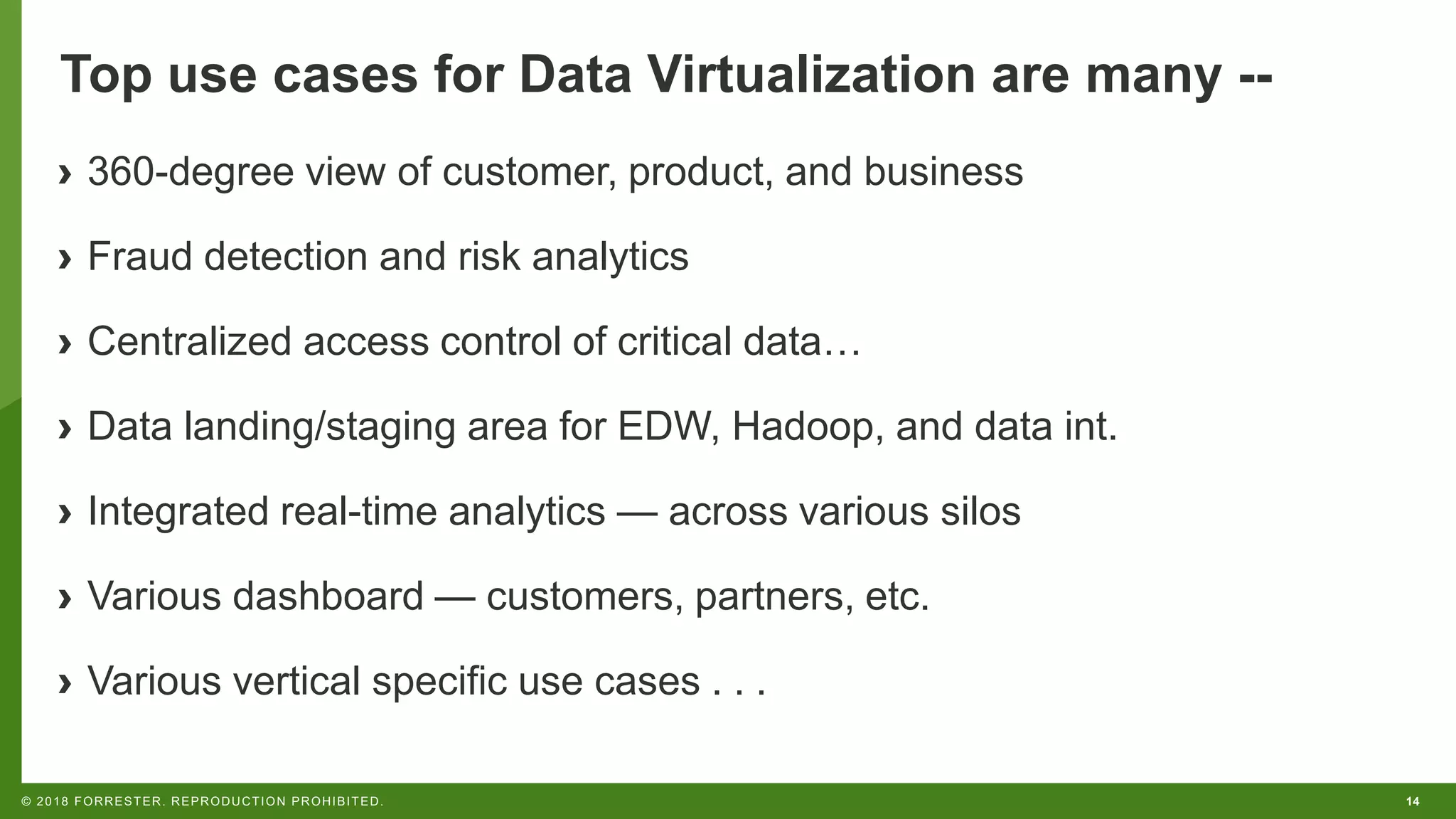 14© 2018 FORRESTER. REPRODUCTION PROHIBITED.
Top use cases for Data Virtualization are many --
› 360-degree view of customer, product, and business
› Fraud detection and risk analytics
› Centralized access control of critical data…
› Data landing/staging area for EDW, Hadoop, and data int.
› Integrated real-time analytics — across various silos
› Various dashboard — customers, partners, etc.
› Various vertical specific use cases . . .
 