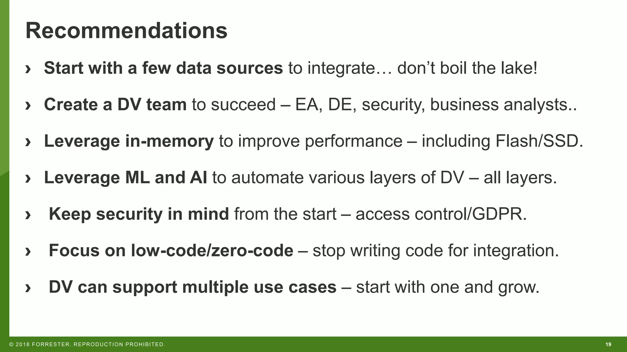 19© 2018 FORRESTER. REPRODUCTION PROHIBITED.
Recommendations
› Start with a few data sources to integrate… don’t boil the lake!
› Create a DV team to succeed – EA, DE, security, business analysts..
› Leverage in-memory to improve performance – including Flash/SSD.
› Leverage ML and AI to automate various layers of DV – all layers.
› Keep security in mind from the start – access control/GDPR.
› Focus on low-code/zero-code – stop writing code for integration.
› DV can support multiple use cases – start with one and grow.
 