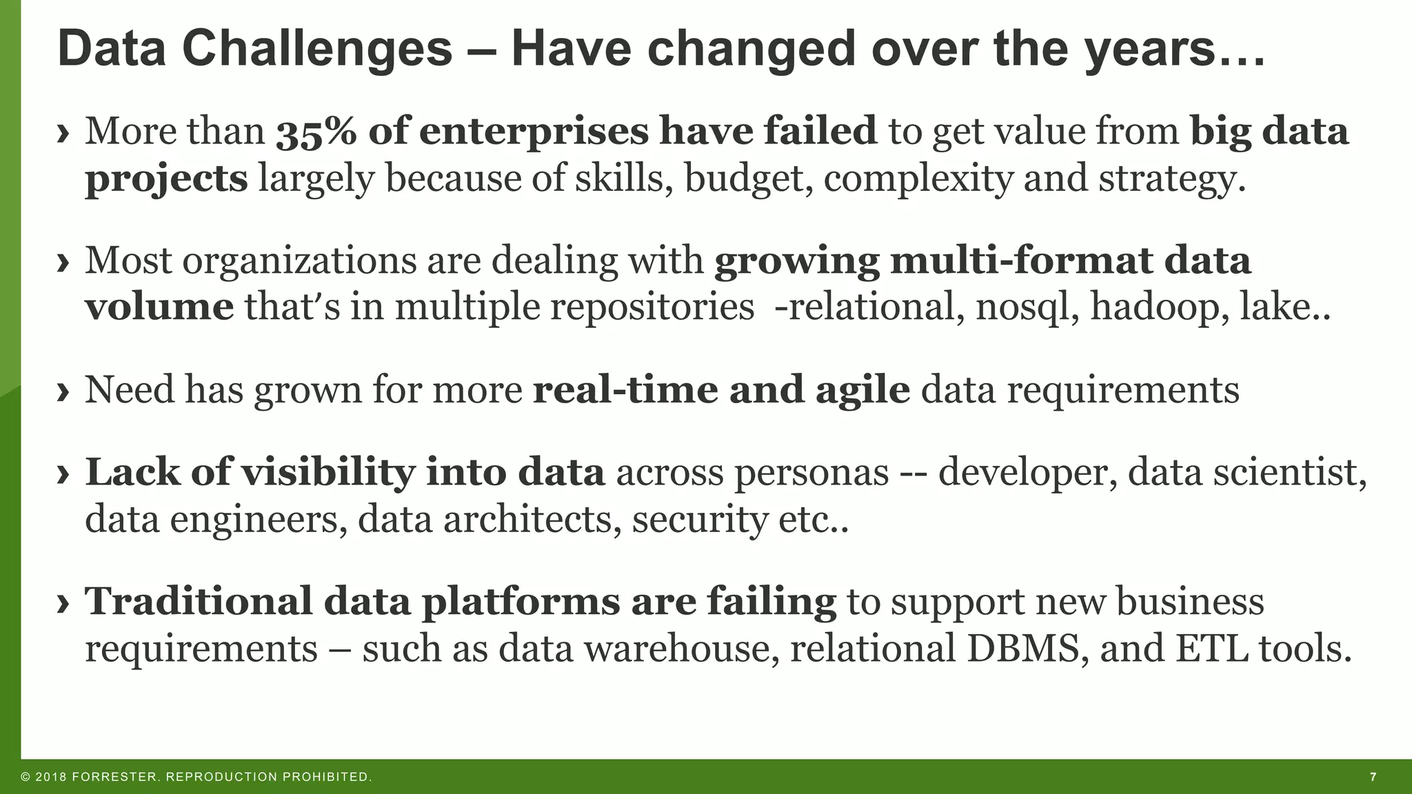 7© 2018 FORRESTER. REPRODUCTION PROHIBITED.
Data Challenges – Have changed over the years…
› More than 35% of enterprises have failed to get value from big data
projects largely because of skills, budget, complexity and strategy.
› Most organizations are dealing with growing multi-format data
volume that’s in multiple repositories -relational, nosql, hadoop, lake..
› Need has grown for more real-time and agile data requirements
› Lack of visibility into data across personas -- developer, data scientist,
data engineers, data architects, security etc..
› Traditional data platforms are failing to support new business
requirements – such as data warehouse, relational DBMS, and ETL tools.
 
